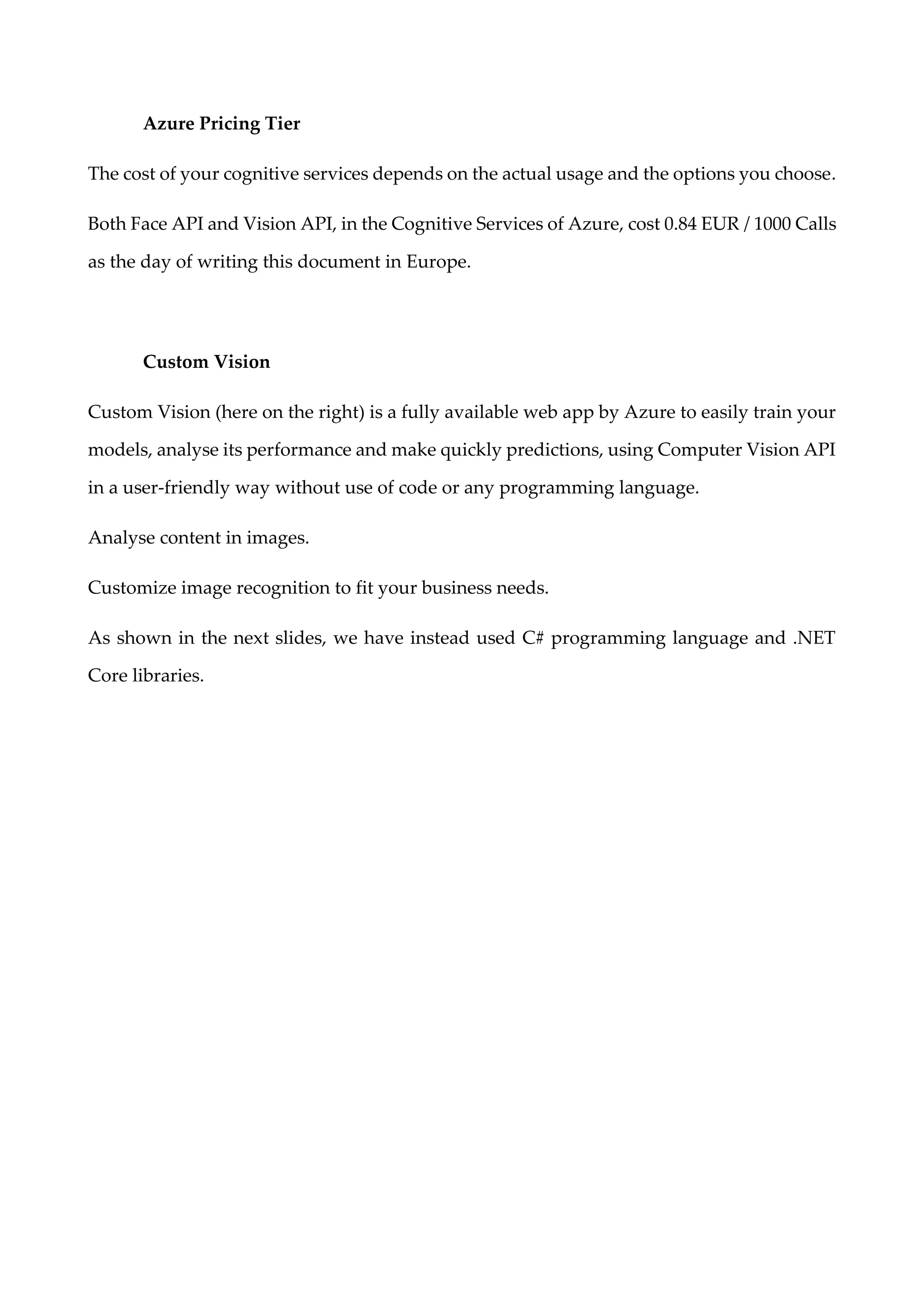 Azure Pricing Tier
The cost of your cognitive services depends on the actual usage and the options you choose.
Both Face API and Vision API, in the Cognitive Services of Azure, cost 0.84 EUR / 1000 Calls
as the day of writing this document in Europe.
Custom Vision
Custom Vision (here on the right) is a fully available web app by Azure to easily train your
models, analyse its performance and make quickly predictions, using Computer Vision API
in a user-friendly way without use of code or any programming language.
Analyse content in images.
Customize image recognition to fit your business needs.
As shown in the next slides, we have instead used C# programming language and .NET
Core libraries.
 