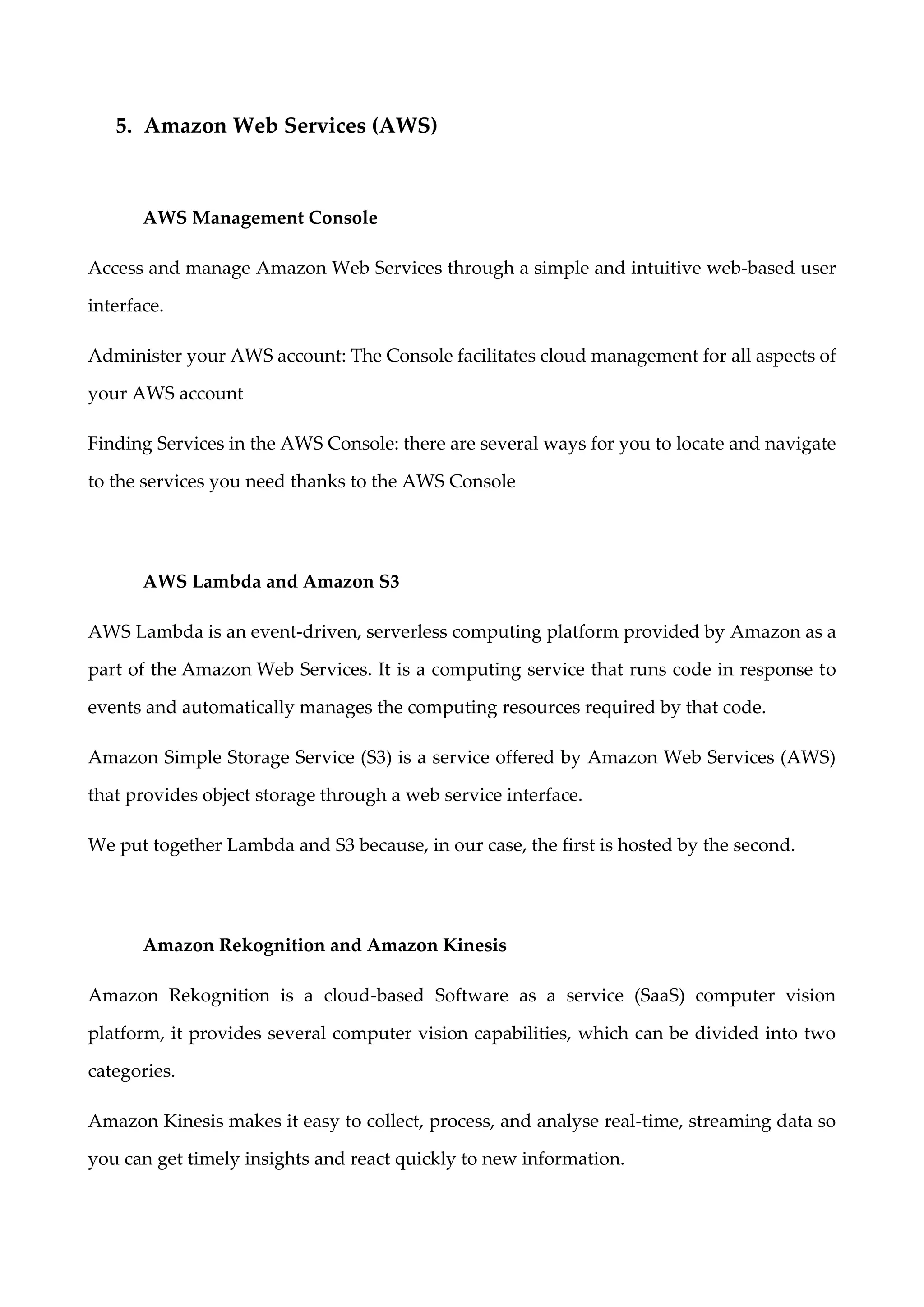 5. Amazon Web Services (AWS)
AWS Management Console
Access and manage Amazon Web Services through a simple and intuitive web-based user
interface.
Administer your AWS account: The Console facilitates cloud management for all aspects of
your AWS account
Finding Services in the AWS Console: there are several ways for you to locate and navigate
to the services you need thanks to the AWS Console
AWS Lambda and Amazon S3
AWS Lambda is an event-driven, serverless computing platform provided by Amazon as a
part of the Amazon Web Services. It is a computing service that runs code in response to
events and automatically manages the computing resources required by that code.
Amazon Simple Storage Service (S3) is a service offered by Amazon Web Services (AWS)
that provides object storage through a web service interface.
We put together Lambda and S3 because, in our case, the first is hosted by the second.
Amazon Rekognition and Amazon Kinesis
Amazon Rekognition is a cloud-based Software as a service (SaaS) computer vision
platform, it provides several computer vision capabilities, which can be divided into two
categories.
Amazon Kinesis makes it easy to collect, process, and analyse real-time, streaming data so
you can get timely insights and react quickly to new information.
 
