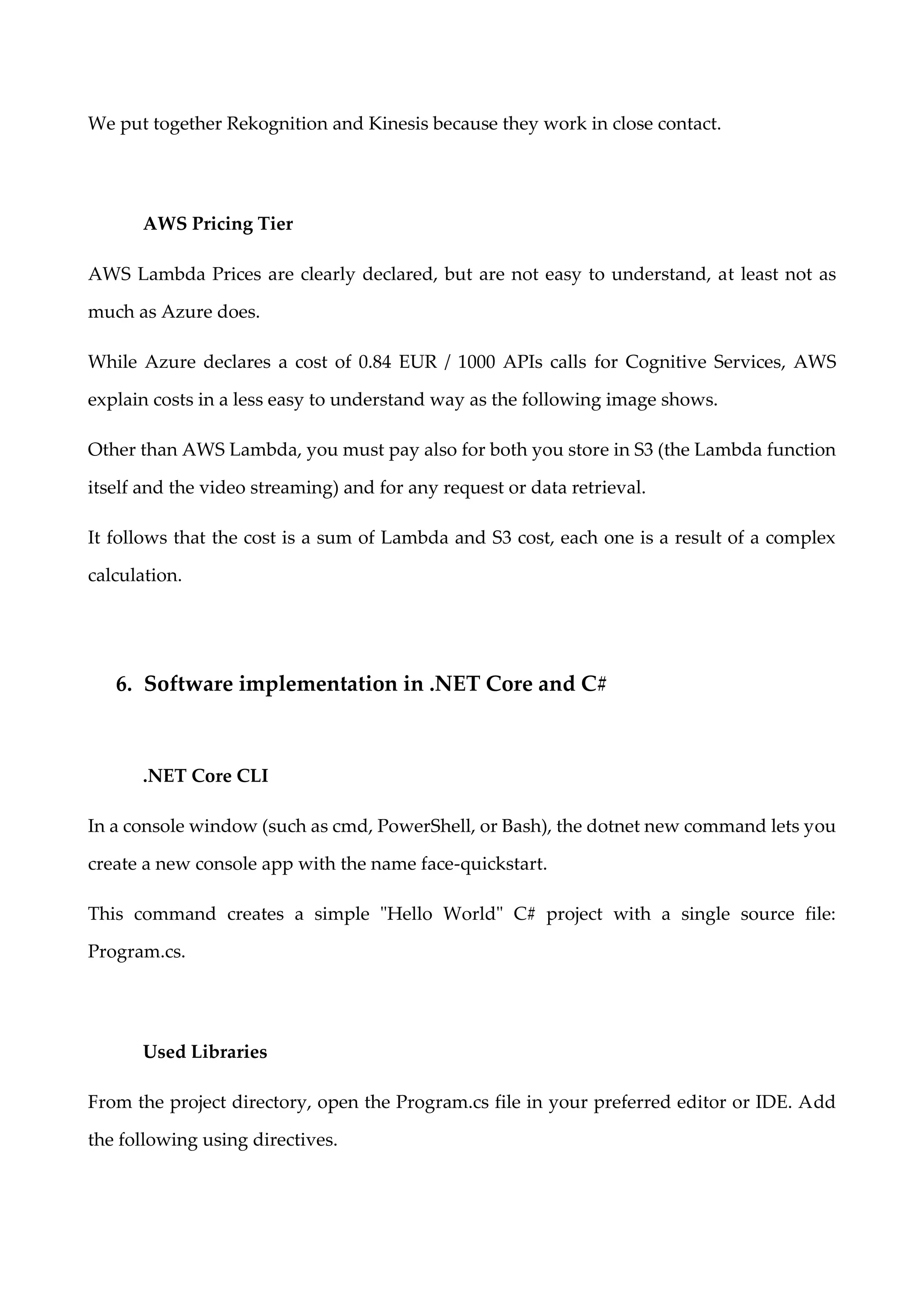 We put together Rekognition and Kinesis because they work in close contact.
AWS Pricing Tier
AWS Lambda Prices are clearly declared, but are not easy to understand, at least not as
much as Azure does.
While Azure declares a cost of 0.84 EUR / 1000 APIs calls for Cognitive Services, AWS
explain costs in a less easy to understand way as the following image shows.
Other than AWS Lambda, you must pay also for both you store in S3 (the Lambda function
itself and the video streaming) and for any request or data retrieval.
It follows that the cost is a sum of Lambda and S3 cost, each one is a result of a complex
calculation.
6. Software implementation in .NET Core and C#
.NET Core CLI
In a console window (such as cmd, PowerShell, or Bash), the dotnet new command lets you
create a new console app with the name face-quickstart.
This command creates a simple "Hello World" C# project with a single source file:
Program.cs.
Used Libraries
From the project directory, open the Program.cs file in your preferred editor or IDE. Add
the following using directives.
 