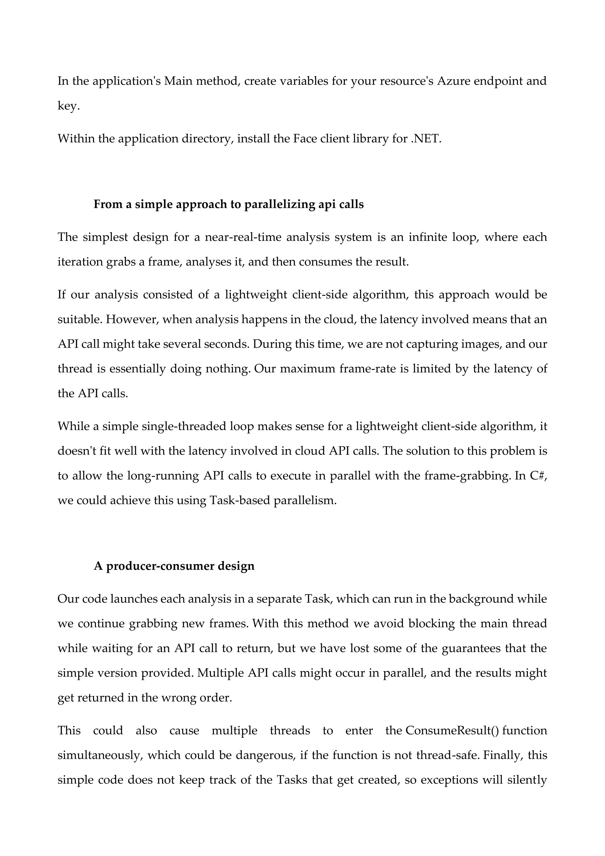 In the application's Main method, create variables for your resource's Azure endpoint and
key.
Within the application directory, install the Face client library for .NET.
From a simple approach to parallelizing api calls
The simplest design for a near-real-time analysis system is an infinite loop, where each
iteration grabs a frame, analyses it, and then consumes the result.
If our analysis consisted of a lightweight client-side algorithm, this approach would be
suitable. However, when analysis happens in the cloud, the latency involved means that an
API call might take several seconds. During this time, we are not capturing images, and our
thread is essentially doing nothing. Our maximum frame-rate is limited by the latency of
the API calls.
While a simple single-threaded loop makes sense for a lightweight client-side algorithm, it
doesn't fit well with the latency involved in cloud API calls. The solution to this problem is
to allow the long-running API calls to execute in parallel with the frame-grabbing. In C#,
we could achieve this using Task-based parallelism.
A producer-consumer design
Our code launches each analysis in a separate Task, which can run in the background while
we continue grabbing new frames. With this method we avoid blocking the main thread
while waiting for an API call to return, but we have lost some of the guarantees that the
simple version provided. Multiple API calls might occur in parallel, and the results might
get returned in the wrong order.
This could also cause multiple threads to enter the ConsumeResult() function
simultaneously, which could be dangerous, if the function is not thread-safe. Finally, this
simple code does not keep track of the Tasks that get created, so exceptions will silently
 