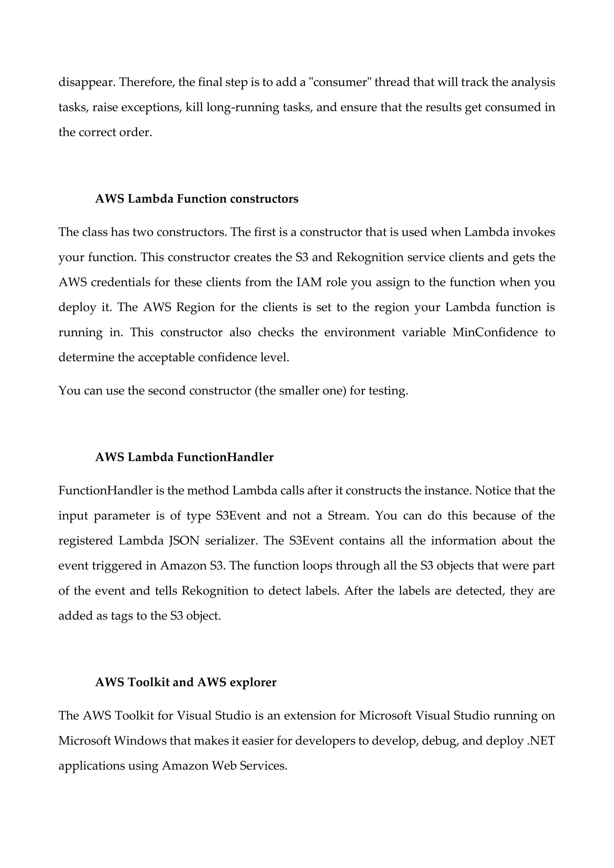disappear. Therefore, the final step is to add a "consumer" thread that will track the analysis
tasks, raise exceptions, kill long-running tasks, and ensure that the results get consumed in
the correct order.
AWS Lambda Function constructors
The class has two constructors. The first is a constructor that is used when Lambda invokes
your function. This constructor creates the S3 and Rekognition service clients and gets the
AWS credentials for these clients from the IAM role you assign to the function when you
deploy it. The AWS Region for the clients is set to the region your Lambda function is
running in. This constructor also checks the environment variable MinConfidence to
determine the acceptable confidence level.
You can use the second constructor (the smaller one) for testing.
AWS Lambda FunctionHandler
FunctionHandler is the method Lambda calls after it constructs the instance. Notice that the
input parameter is of type S3Event and not a Stream. You can do this because of the
registered Lambda JSON serializer. The S3Event contains all the information about the
event triggered in Amazon S3. The function loops through all the S3 objects that were part
of the event and tells Rekognition to detect labels. After the labels are detected, they are
added as tags to the S3 object.
AWS Toolkit and AWS explorer
The AWS Toolkit for Visual Studio is an extension for Microsoft Visual Studio running on
Microsoft Windows that makes it easier for developers to develop, debug, and deploy .NET
applications using Amazon Web Services.
 
