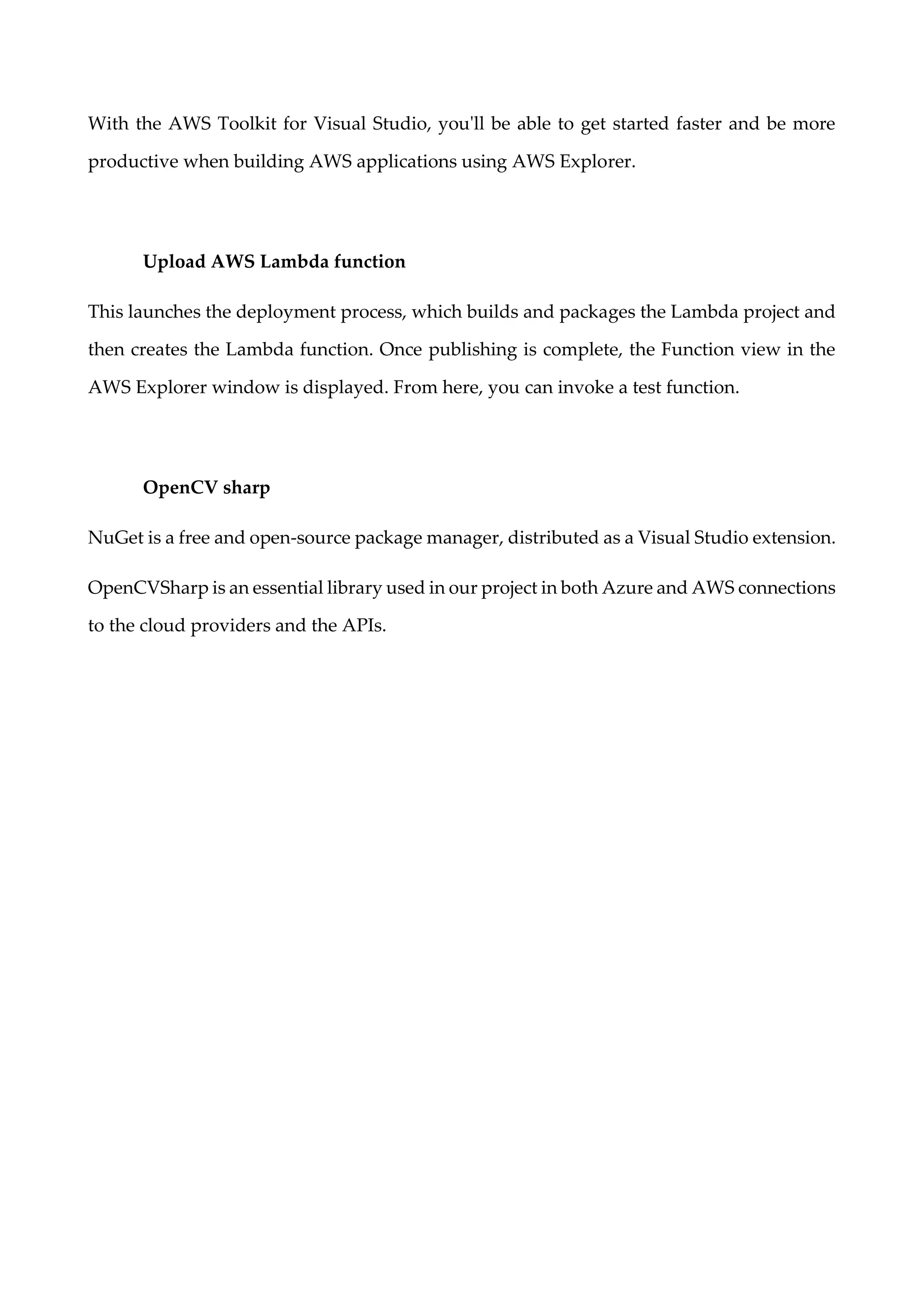 With the AWS Toolkit for Visual Studio, you'll be able to get started faster and be more
productive when building AWS applications using AWS Explorer.
Upload AWS Lambda function
This launches the deployment process, which builds and packages the Lambda project and
then creates the Lambda function. Once publishing is complete, the Function view in the
AWS Explorer window is displayed. From here, you can invoke a test function.
OpenCV sharp
NuGet is a free and open-source package manager, distributed as a Visual Studio extension.
OpenCVSharp is an essential library used in our project in both Azure and AWS connections
to the cloud providers and the APIs.
 