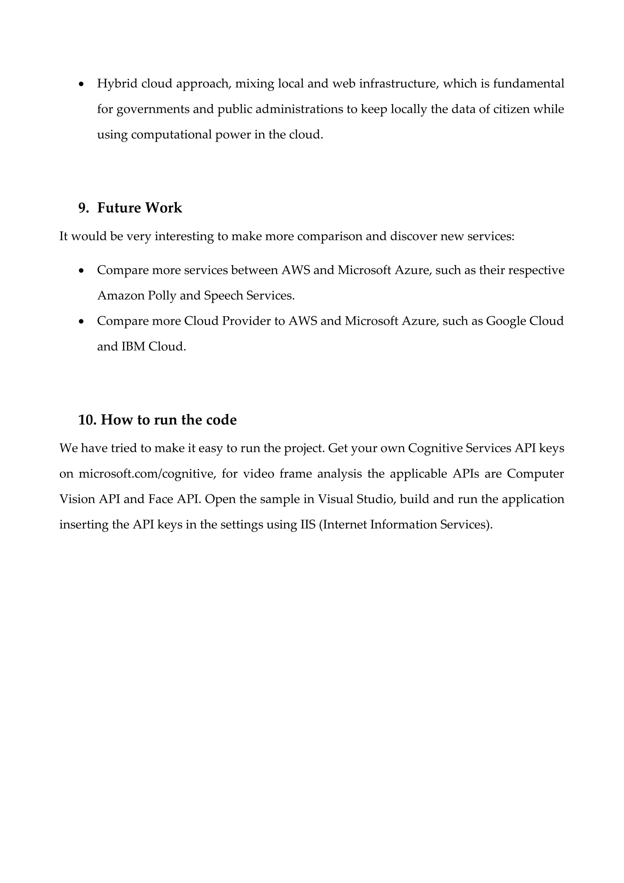 • Hybrid cloud approach, mixing local and web infrastructure, which is fundamental
for governments and public administrations to keep locally the data of citizen while
using computational power in the cloud.
9. Future Work
It would be very interesting to make more comparison and discover new services:
• Compare more services between AWS and Microsoft Azure, such as their respective
Amazon Polly and Speech Services.
• Compare more Cloud Provider to AWS and Microsoft Azure, such as Google Cloud
and IBM Cloud.
10. How to run the code
We have tried to make it easy to run the project. Get your own Cognitive Services API keys
on microsoft.com/cognitive, for video frame analysis the applicable APIs are Computer
Vision API and Face API. Open the sample in Visual Studio, build and run the application
inserting the API keys in the settings using IIS (Internet Information Services).
 