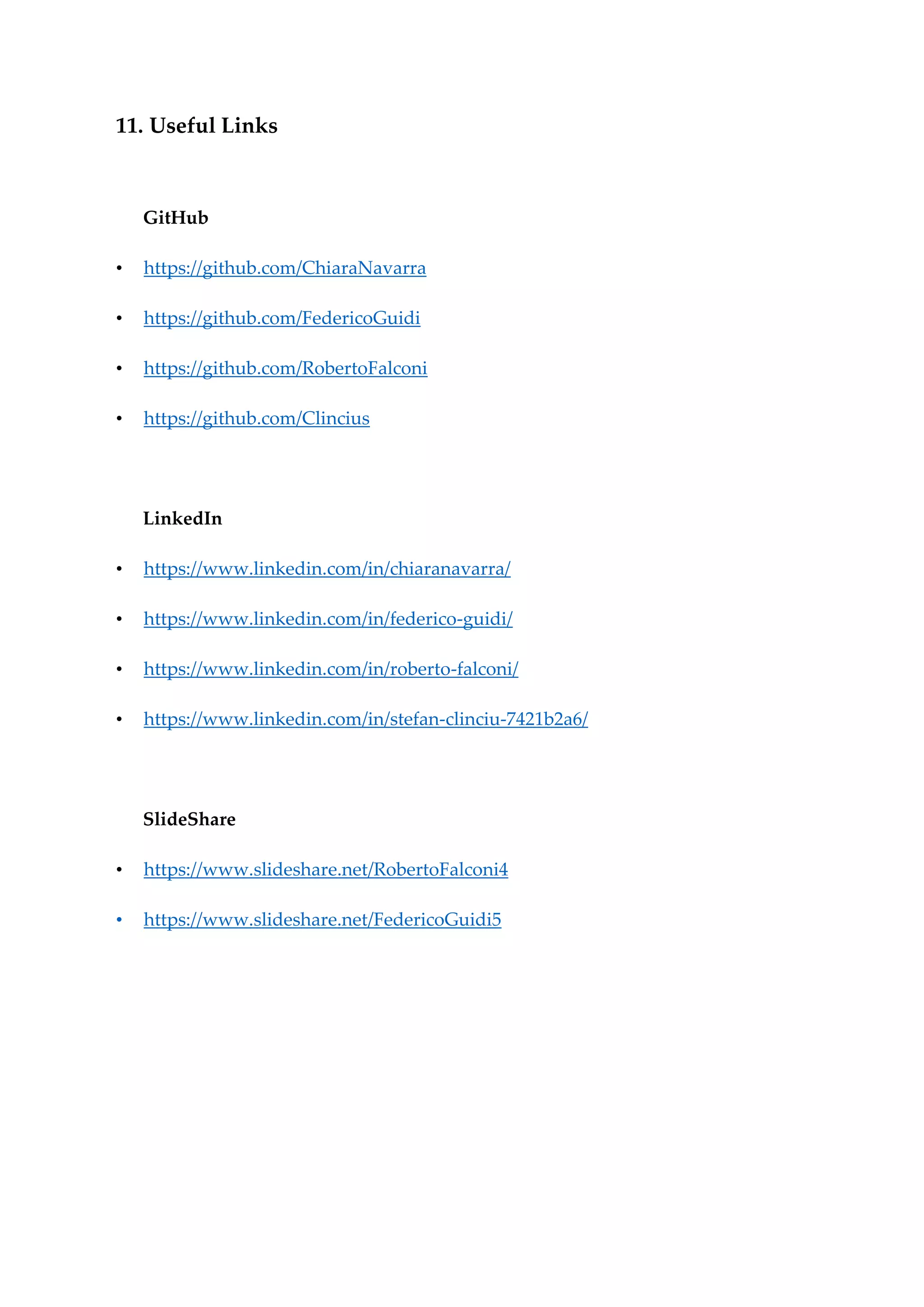 11. Useful Links
GitHub
• https://github.com/ChiaraNavarra
• https://github.com/FedericoGuidi
• https://github.com/RobertoFalconi
• https://github.com/Clincius
LinkedIn
• https://www.linkedin.com/in/chiaranavarra/
• https://www.linkedin.com/in/federico-guidi/
• https://www.linkedin.com/in/roberto-falconi/
• https://www.linkedin.com/in/stefan-clinciu-7421b2a6/
SlideShare
• https://www.slideshare.net/RobertoFalconi4
• https://www.slideshare.net/FedericoGuidi5
 