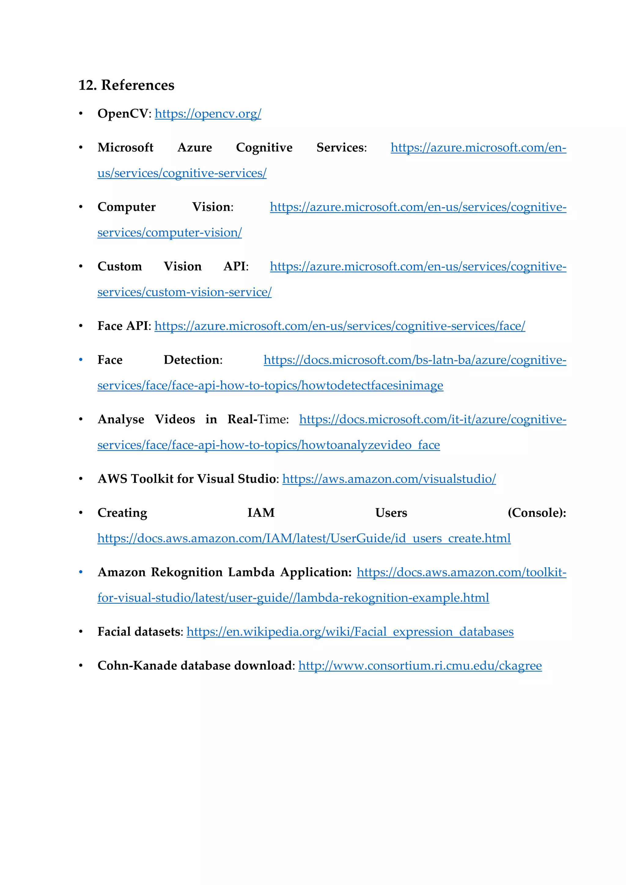 12. References
• OpenCV: https://opencv.org/
• Microsoft Azure Cognitive Services: https://azure.microsoft.com/en-
us/services/cognitive-services/
• Computer Vision: https://azure.microsoft.com/en-us/services/cognitive-
services/computer-vision/
• Custom Vision API: https://azure.microsoft.com/en-us/services/cognitive-
services/custom-vision-service/
• Face API: https://azure.microsoft.com/en-us/services/cognitive-services/face/
• Face Detection: https://docs.microsoft.com/bs-latn-ba/azure/cognitive-
services/face/face-api-how-to-topics/howtodetectfacesinimage
• Analyse Videos in Real-Time: https://docs.microsoft.com/it-it/azure/cognitive-
services/face/face-api-how-to-topics/howtoanalyzevideo_face
• AWS Toolkit for Visual Studio: https://aws.amazon.com/visualstudio/
• Creating IAM Users (Console):
https://docs.aws.amazon.com/IAM/latest/UserGuide/id_users_create.html
• Amazon Rekognition Lambda Application: https://docs.aws.amazon.com/toolkit-
for-visual-studio/latest/user-guide//lambda-rekognition-example.html
• Facial datasets: https://en.wikipedia.org/wiki/Facial_expression_databases
• Cohn-Kanade database download: http://www.consortium.ri.cmu.edu/ckagree
 