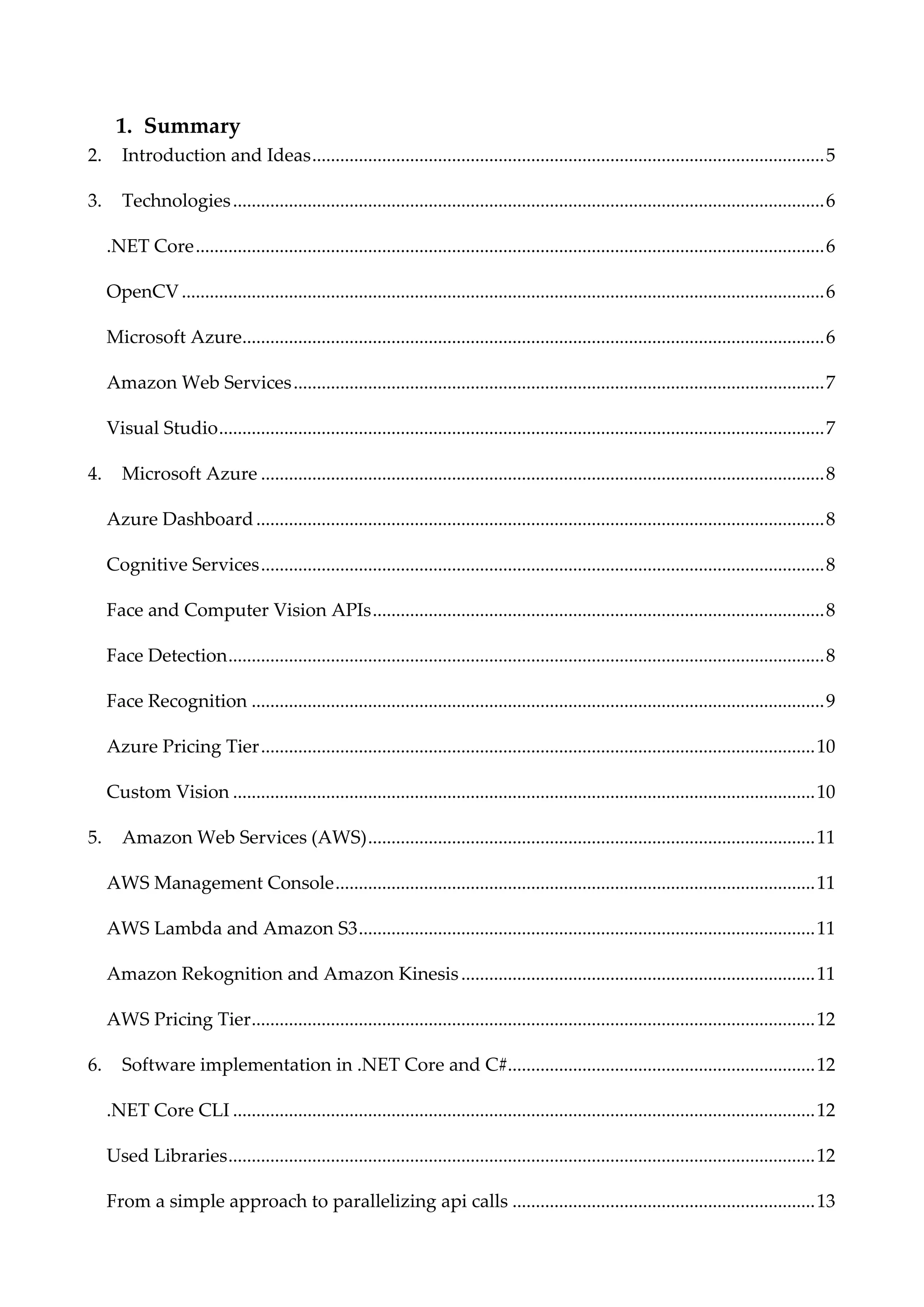1. Summary
2. Introduction and Ideas..............................................................................................................5
3. Technologies...............................................................................................................................6
.NET Core.......................................................................................................................................6
OpenCV..........................................................................................................................................6
Microsoft Azure.............................................................................................................................6
Amazon Web Services..................................................................................................................7
Visual Studio..................................................................................................................................7
4. Microsoft Azure .........................................................................................................................8
Azure Dashboard..........................................................................................................................8
Cognitive Services.........................................................................................................................8
Face and Computer Vision APIs.................................................................................................8
Face Detection................................................................................................................................8
Face Recognition ...........................................................................................................................9
Azure Pricing Tier.......................................................................................................................10
Custom Vision .............................................................................................................................10
5. Amazon Web Services (AWS)................................................................................................11
AWS Management Console.......................................................................................................11
AWS Lambda and Amazon S3..................................................................................................11
Amazon Rekognition and Amazon Kinesis............................................................................11
AWS Pricing Tier.........................................................................................................................12
6. Software implementation in .NET Core and C#..................................................................12
.NET Core CLI .............................................................................................................................12
Used Libraries..............................................................................................................................12
From a simple approach to parallelizing api calls .................................................................13
 