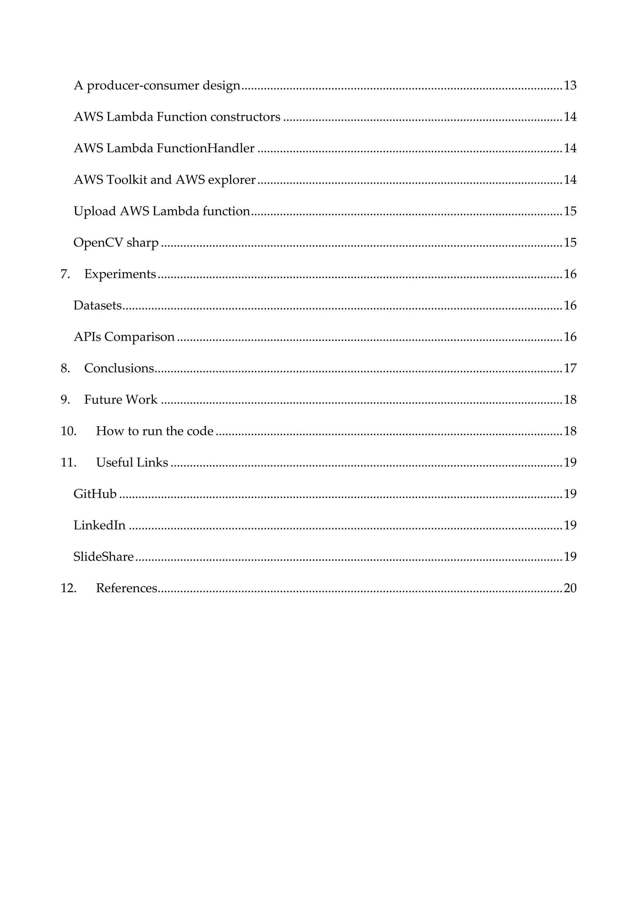 A producer-consumer design....................................................................................................13
AWS Lambda Function constructors .......................................................................................14
AWS Lambda FunctionHandler ...............................................................................................14
AWS Toolkit and AWS explorer...............................................................................................14
Upload AWS Lambda function.................................................................................................15
OpenCV sharp .............................................................................................................................15
7. Experiments..............................................................................................................................16
Datasets.........................................................................................................................................16
APIs Comparison ........................................................................................................................16
8. Conclusions...............................................................................................................................17
9. Future Work .............................................................................................................................18
10. How to run the code............................................................................................................18
11. Useful Links ..........................................................................................................................19
GitHub ..........................................................................................................................................19
LinkedIn .......................................................................................................................................19
SlideShare.....................................................................................................................................19
12. References..............................................................................................................................20
 