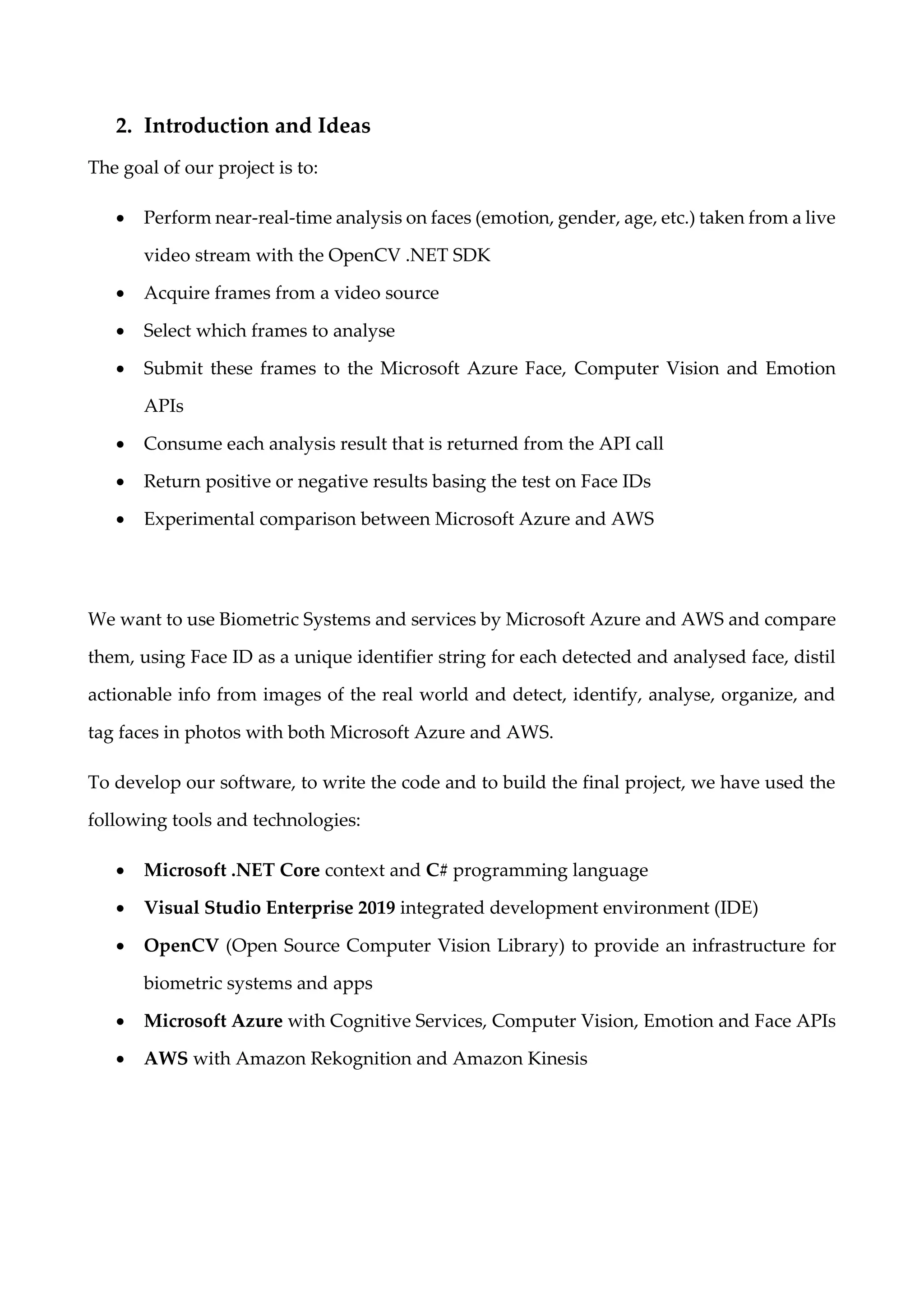 2. Introduction and Ideas
The goal of our project is to:
• Perform near-real-time analysis on faces (emotion, gender, age, etc.) taken from a live
video stream with the OpenCV .NET SDK
• Acquire frames from a video source
• Select which frames to analyse
• Submit these frames to the Microsoft Azure Face, Computer Vision and Emotion
APIs
• Consume each analysis result that is returned from the API call
• Return positive or negative results basing the test on Face IDs
• Experimental comparison between Microsoft Azure and AWS
We want to use Biometric Systems and services by Microsoft Azure and AWS and compare
them, using Face ID as a unique identifier string for each detected and analysed face, distil
actionable info from images of the real world and detect, identify, analyse, organize, and
tag faces in photos with both Microsoft Azure and AWS.
To develop our software, to write the code and to build the final project, we have used the
following tools and technologies:
• Microsoft .NET Core context and C# programming language
• Visual Studio Enterprise 2019 integrated development environment (IDE)
• OpenCV (Open Source Computer Vision Library) to provide an infrastructure for
biometric systems and apps
• Microsoft Azure with Cognitive Services, Computer Vision, Emotion and Face APIs
• AWS with Amazon Rekognition and Amazon Kinesis
 