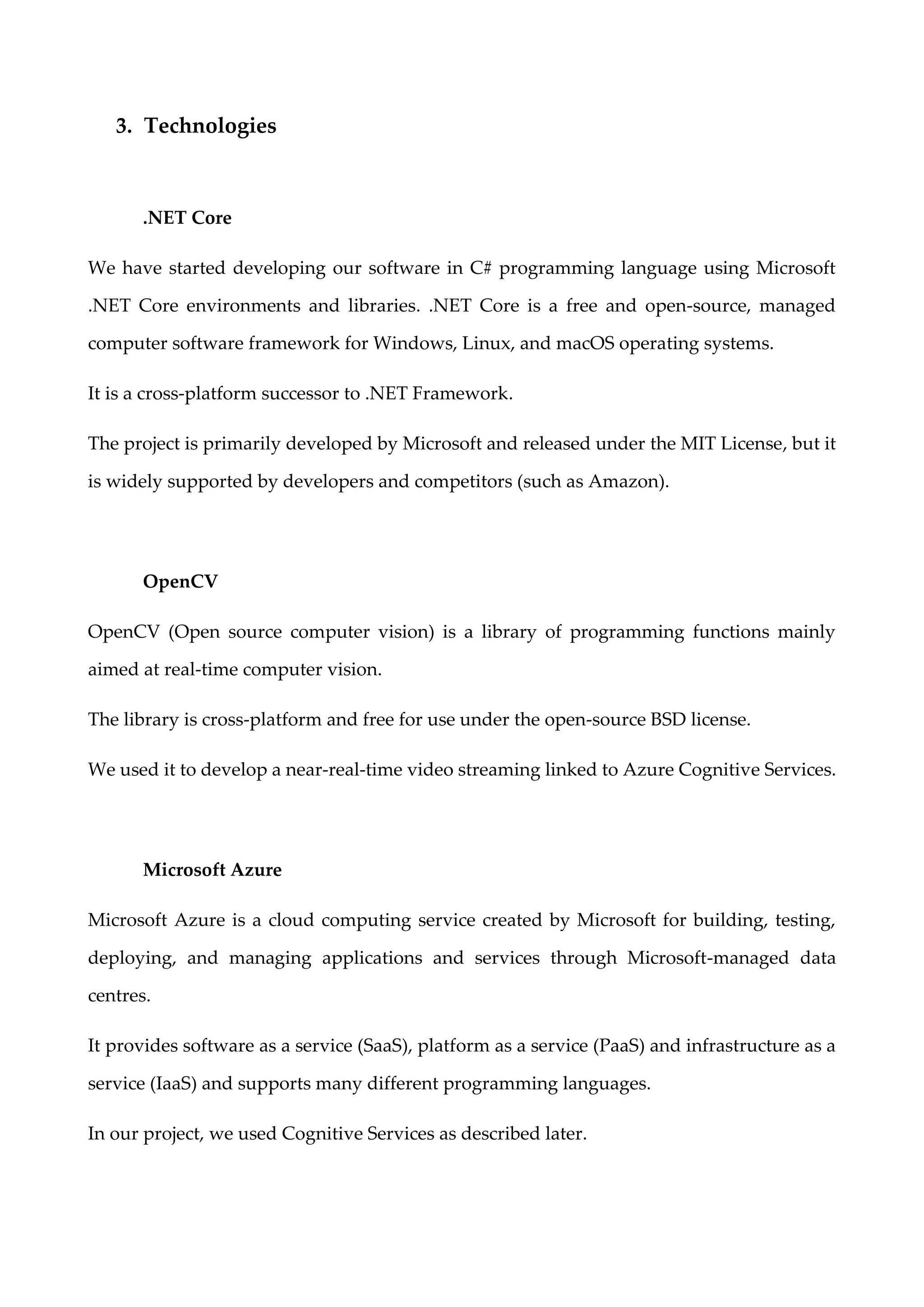 3. Technologies
.NET Core
We have started developing our software in C# programming language using Microsoft
.NET Core environments and libraries. .NET Core is a free and open-source, managed
computer software framework for Windows, Linux, and macOS operating systems.
It is a cross-platform successor to .NET Framework.
The project is primarily developed by Microsoft and released under the MIT License, but it
is widely supported by developers and competitors (such as Amazon).
OpenCV
OpenCV (Open source computer vision) is a library of programming functions mainly
aimed at real-time computer vision.
The library is cross-platform and free for use under the open-source BSD license.
We used it to develop a near-real-time video streaming linked to Azure Cognitive Services.
Microsoft Azure
Microsoft Azure is a cloud computing service created by Microsoft for building, testing,
deploying, and managing applications and services through Microsoft-managed data
centres.
It provides software as a service (SaaS), platform as a service (PaaS) and infrastructure as a
service (IaaS) and supports many different programming languages.
In our project, we used Cognitive Services as described later.
 