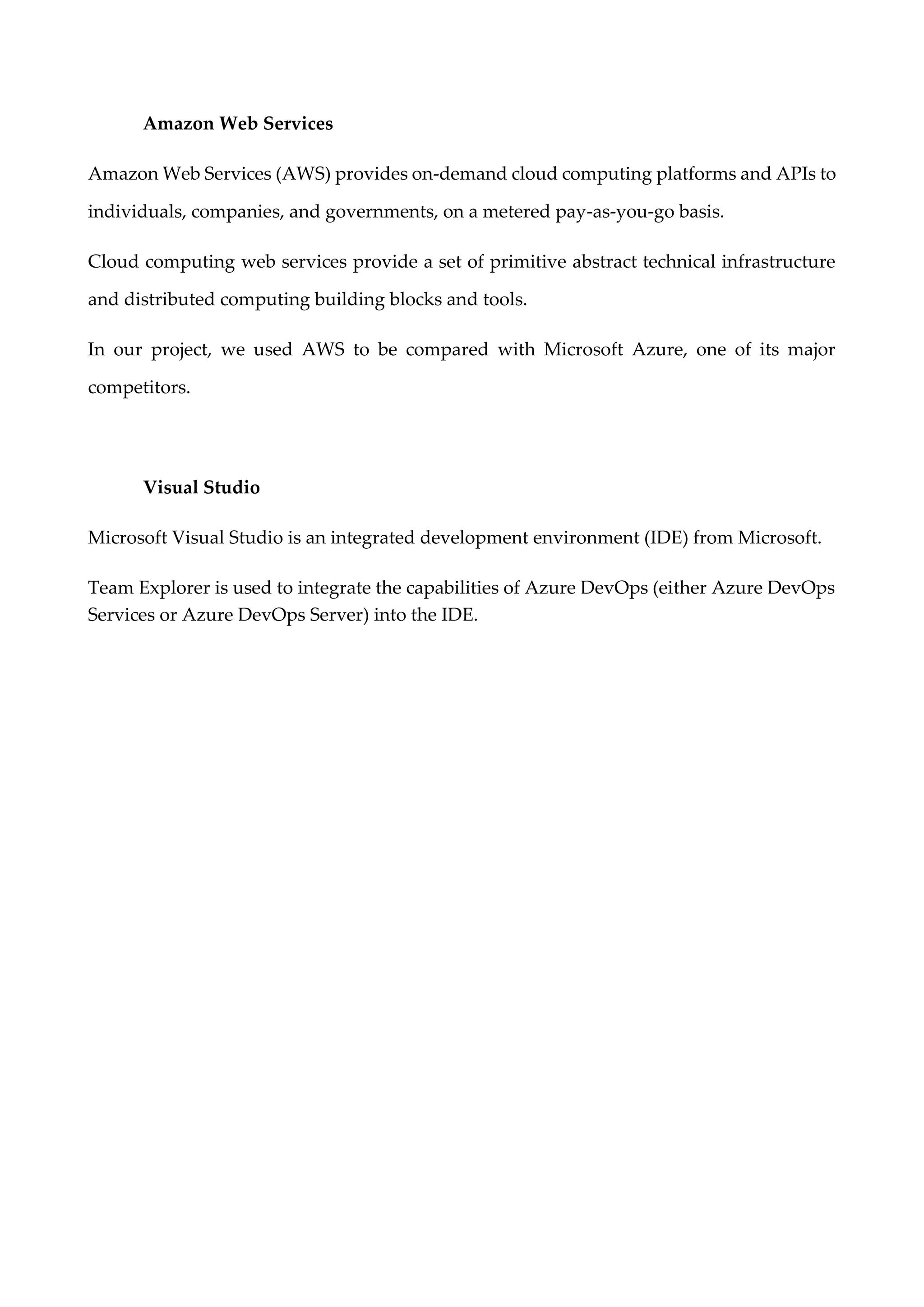 Amazon Web Services
Amazon Web Services (AWS) provides on-demand cloud computing platforms and APIs to
individuals, companies, and governments, on a metered pay-as-you-go basis.
Cloud computing web services provide a set of primitive abstract technical infrastructure
and distributed computing building blocks and tools.
In our project, we used AWS to be compared with Microsoft Azure, one of its major
competitors.
Visual Studio
Microsoft Visual Studio is an integrated development environment (IDE) from Microsoft.
Team Explorer is used to integrate the capabilities of Azure DevOps (either Azure DevOps
Services or Azure DevOps Server) into the IDE.
 