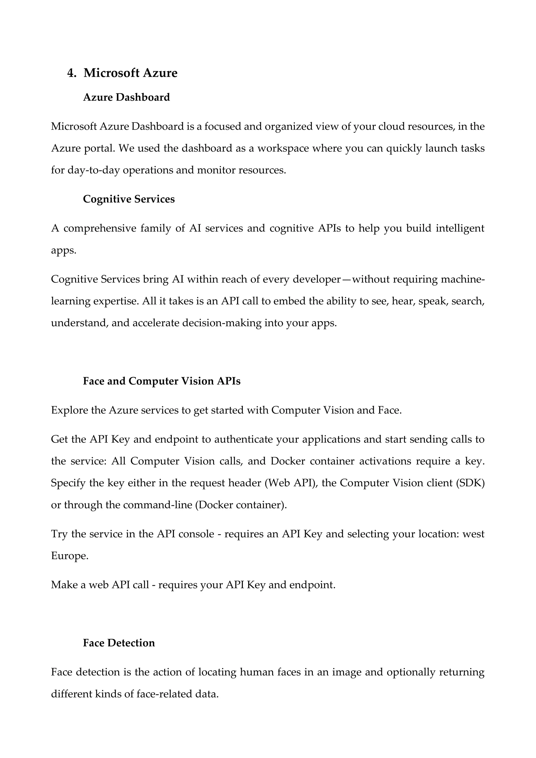 4. Microsoft Azure
Azure Dashboard
Microsoft Azure Dashboard is a focused and organized view of your cloud resources, in the
Azure portal. We used the dashboard as a workspace where you can quickly launch tasks
for day-to-day operations and monitor resources.
Cognitive Services
A comprehensive family of AI services and cognitive APIs to help you build intelligent
apps.
Cognitive Services bring AI within reach of every developer—without requiring machine-
learning expertise. All it takes is an API call to embed the ability to see, hear, speak, search,
understand, and accelerate decision-making into your apps.
Face and Computer Vision APIs
Explore the Azure services to get started with Computer Vision and Face.
Get the API Key and endpoint to authenticate your applications and start sending calls to
the service: All Computer Vision calls, and Docker container activations require a key.
Specify the key either in the request header (Web API), the Computer Vision client (SDK)
or through the command-line (Docker container).
Try the service in the API console - requires an API Key and selecting your location: west
Europe.
Make a web API call - requires your API Key and endpoint.
Face Detection
Face detection is the action of locating human faces in an image and optionally returning
different kinds of face-related data.
 