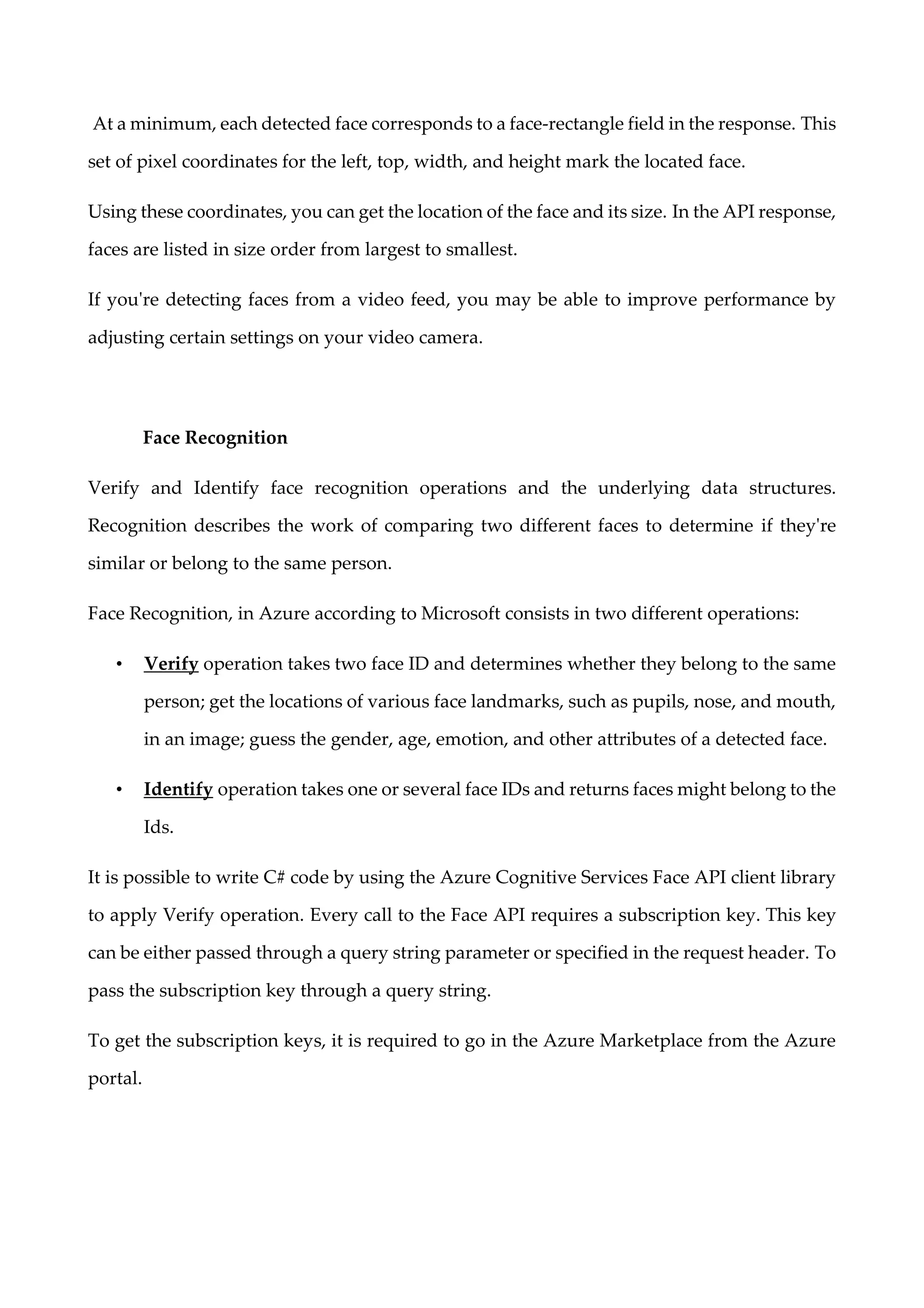 At a minimum, each detected face corresponds to a face-rectangle field in the response. This
set of pixel coordinates for the left, top, width, and height mark the located face.
Using these coordinates, you can get the location of the face and its size. In the API response,
faces are listed in size order from largest to smallest.
If you're detecting faces from a video feed, you may be able to improve performance by
adjusting certain settings on your video camera.
Face Recognition
Verify and Identify face recognition operations and the underlying data structures.
Recognition describes the work of comparing two different faces to determine if they're
similar or belong to the same person.
Face Recognition, in Azure according to Microsoft consists in two different operations:
• Verify operation takes two face ID and determines whether they belong to the same
person; get the locations of various face landmarks, such as pupils, nose, and mouth,
in an image; guess the gender, age, emotion, and other attributes of a detected face.
• Identify operation takes one or several face IDs and returns faces might belong to the
Ids.
It is possible to write C# code by using the Azure Cognitive Services Face API client library
to apply Verify operation. Every call to the Face API requires a subscription key. This key
can be either passed through a query string parameter or specified in the request header. To
pass the subscription key through a query string.
To get the subscription keys, it is required to go in the Azure Marketplace from the Azure
portal.
 