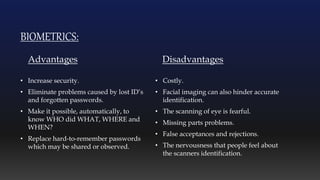 BIOMETRICS:
Advantages
• Increase security.
• Eliminate problems caused by lost ID’s
and forgotten passwords.
• Make it possible, automatically, to
know WHO did WHAT, WHERE and
WHEN?
• Replace hard-to-remember passwords
which may be shared or observed.
Disadvantages
• Costly.
• Facial imaging can also hinder accurate
identification.
• The scanning of eye is fearful.
• Missing parts problems.
• False acceptances and rejections.
• The nervousness that people feel about
the scanners identification.
 