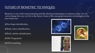 FUTURE OF BIOMETRIC TECHNIQUES:
Biometry is one of the most promising and life-altering technologies in existence today. It is all
set to change the way we live in the future. Some of the emerging biometrics technologies in the
near future are:
 Ear shape identification.
 Body odour identification.
 Body salinity identification.
 EEG Fingerprint.
 DNA matching.
 