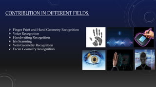 CONTRIBUTION IN DIFFERENT FIELDS.
 Finger Print and Hand Geometry Recognition
 Voice Recognition
 Handwriting Recognition
 Iris Scanning
 Vein Geometry Recognition
 Facial Geometry Recognition
 