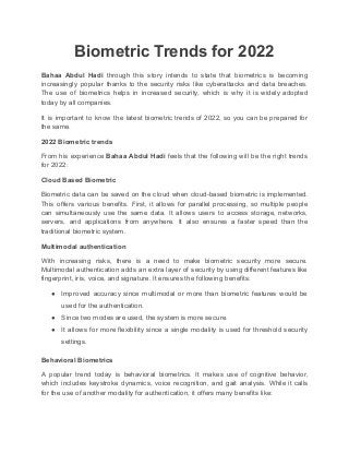 Biometric Trends for 2022
Bahaa Abdul Hadi through this story intends to state that biometrics is becoming
increasingly popular thanks to the security risks like cyberattacks and data breaches.
The use of biometrics helps in increased security, which is why it is widely adopted
today by all companies.
It is important to know the latest biometric trends of 2022, so you can be prepared for
the same.
2022 Biometric trends
From his experience Bahaa Abdul Hadi feels that the following will be the right trends
for 2022:
Cloud Based Biometric
Biometric data can be saved on the cloud when cloud-based biometric is implemented.
This offers various benefits. First, it allows for parallel processing, so multiple people
can simultaneously use the same data. It allows users to access storage, networks,
servers, and applications from anywhere. It also ensures a faster speed than the
traditional biometric system.
Multimodal authentication
With increasing risks, there is a need to make biometric security more secure.
Multimodal authentication adds an extra layer of security by using different features like
fingerprint, iris, voice, and signature. It ensures the following benefits:
● Improved accuracy since multimodal or more than biometric features would be
used for the authentication.
● Since two modes are used, the system is more secure.
● It allows for more flexibility since a single modality is used for threshold security
settings.
Behavioral Biometrics
A popular trend today is behavioral biometrics. It makes use of cognitive behavior,
which includes keystroke dynamics, voice recognition, and gait analysis. While it calls
for the use of another modality for authentication, it offers many benefits like:
 