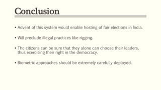 Conclusion
 Advent of this system would enable hosting of fair elections in India.
 Will preclude illegal practices like rigging.
 The citizens can be sure that they alone can choose their leaders,
thus exercising their right in the democracy.
 Biometric approaches should be extremely carefully deployed.
 