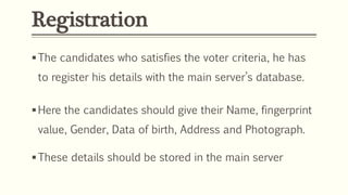 Registration
The candidates who satisfies the voter criteria, he has
to register his details with the main server’s database.
Here the candidates should give their Name, fingerprint
value, Gender, Data of birth, Address and Photograph.
These details should be stored in the main server
 