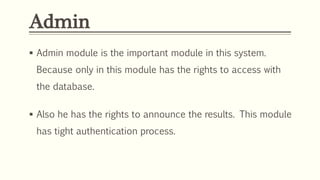Admin
 Admin module is the important module in this system.
Because only in this module has the rights to access with
the database.
 Also he has the rights to announce the results. This module
has tight authentication process.
 