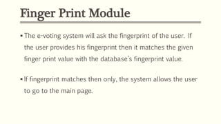 Finger Print Module
 The e-voting system will ask the fingerprint of the user. If
the user provides his fingerprint then it matches the given
finger print value with the database’s fingerprint value.
 If fingerprint matches then only, the system allows the user
to go to the main page.
 