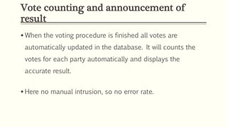 Vote counting and announcement of
result
 When the voting procedure is finished all votes are
automatically updated in the database. It will counts the
votes for each party automatically and displays the
accurate result.
 Here no manual intrusion, so no error rate.
 