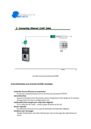 Contrôle d’accès biométrique AC2000<br />Accès biométrique  avec le lecteur AC2000 : Avantages<br />Contrôle d’accès Réseau ou autonome<br />En réseau, communication avec le serveur par protocole TCP/IP. <br />Auto détection<br />Aucune activation n’est nécessaire, poser simplement votre doigt sur le scanner <br />d’empreintes lors de la configuration 1:N.<br />Authentification simple par empreinte digitale<br />Il n’y a plus de clé, carte… aucun risque de perte ou de vol.  <br />Haute capacité<br />En utilisation serveur il n’y a pas de limitation d’empreinte digitale.<br />Guidance par messages<br />Simple d’utilisation vous êtes informé par voix et message des opérations en <br />cours. <br />Il y a 4 types d’authentifications disponibles <br />FP -> Empreinte digitale<br />RF -> Carte Mifare (radio fréquence)<br />FP|RF -> Carte et/ou empreinte digitale<br />FP&RF ->Carte puis empreinte digitale <br />Solutions souples, efficaces et conviviales s’appuyant sur l’identification des personnes. Ces solutions répondent à vos besoins de contrôle d’accès, de gestion des temps de présence et de sécurisation de vos PC.<br />Les avantages de la biométrie<br />Qui n’a jamais oublié un de ses codes ou mots de passe ?Qui n’a jamais oublié sa carte ou son badge ?Ils peuvent se transmettre, se prêter, se faire dérober ou encore se falsifier.<br />Pourquoi la biométrie ?=> Fini les badges oubliés et cassés, => Fini les badges échangés, => Fini le pointage par substitution. Certitude de la personne.<br />Exemple de gamme de produits disponibles sur webstore-securite.fr<br /> Lecteur biométrique avec support de cartes sans contact pour enregistrement des empreintes digitales (autorisation unique auprés de la CNIL)<br /> Serrure biométrique<br /> Lecteur d'empreintes digitales pour ordinateur PC et MAC<br />