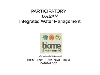 PARTICIPATORY
URBAN
Integrated Water Management
Vishwanath Srikantaiah
BIOME ENVIRONMENTAL TRUST
BANGALORE
 
