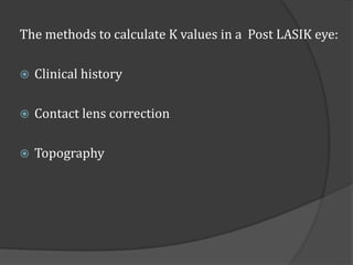 The methods to calculate K values in a Post LASIK eye: 
 Clinical history 
 Contact lens correction 
 Topography 
 