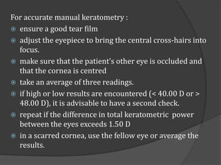 For accurate manual keratometry : 
 ensure a good tear film 
 adjust the eyepiece to bring the central cross-hairs into ...