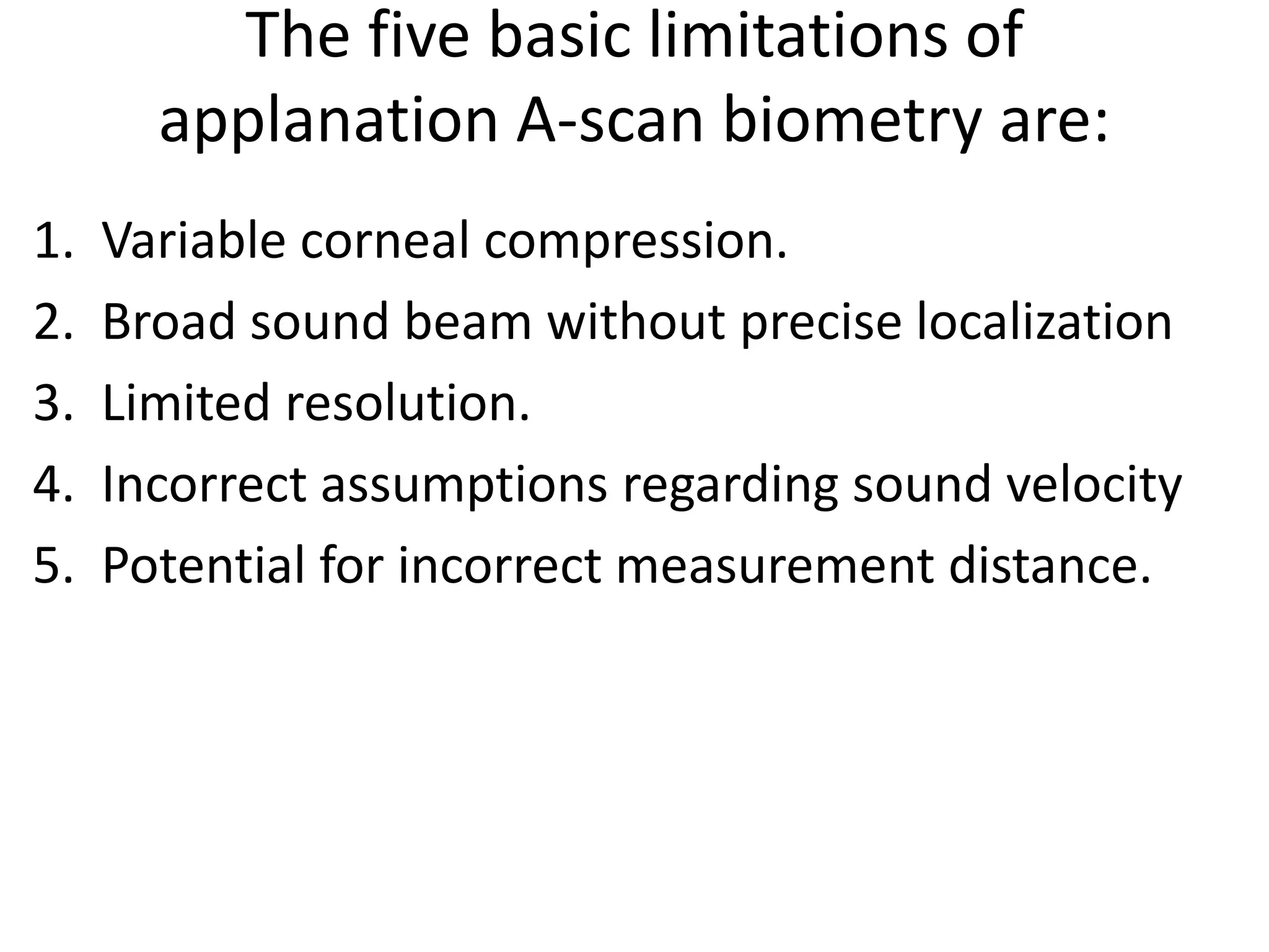 The five basic limitations of
applanation A-scan biometry are:
1. Variable corneal compression.
2. Broad sound beam without precise localization
3. Limited resolution.
4. Incorrect assumptions regarding sound velocity
5. Potential for incorrect measurement distance.
 