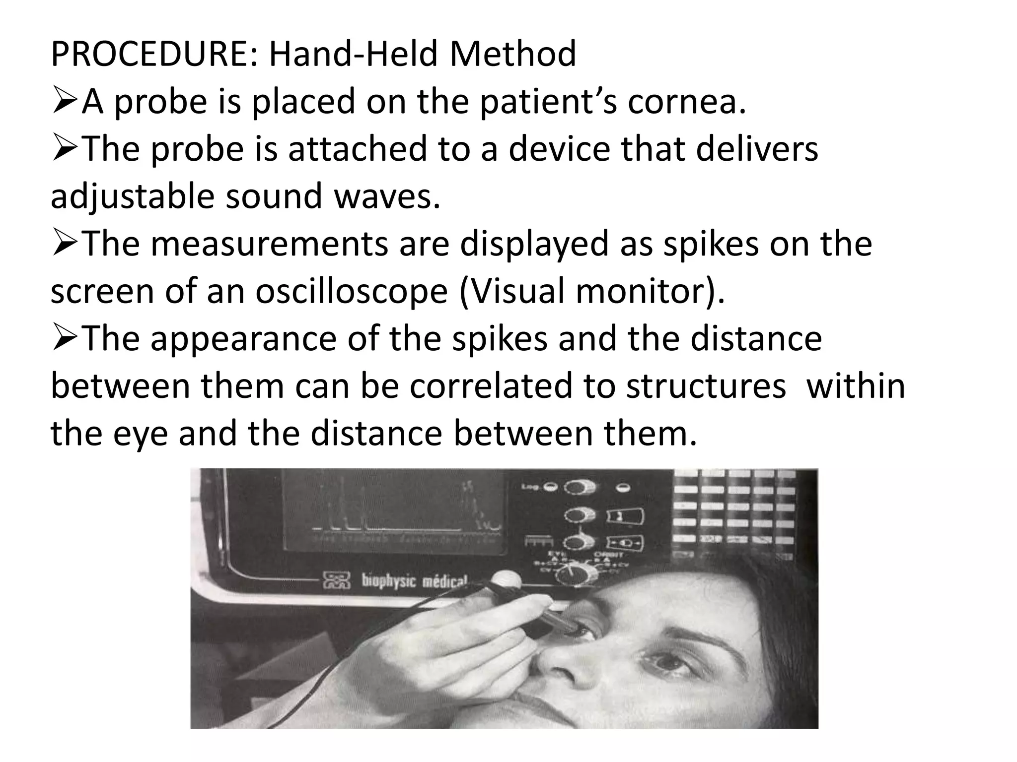 PROCEDURE: Hand-Held Method
A probe is placed on the patient’s cornea.
The probe is attached to a device that delivers
adjustable sound waves.
The measurements are displayed as spikes on the
screen of an oscilloscope (Visual monitor).
The appearance of the spikes and the distance
between them can be correlated to structures within
the eye and the distance between them.
 
