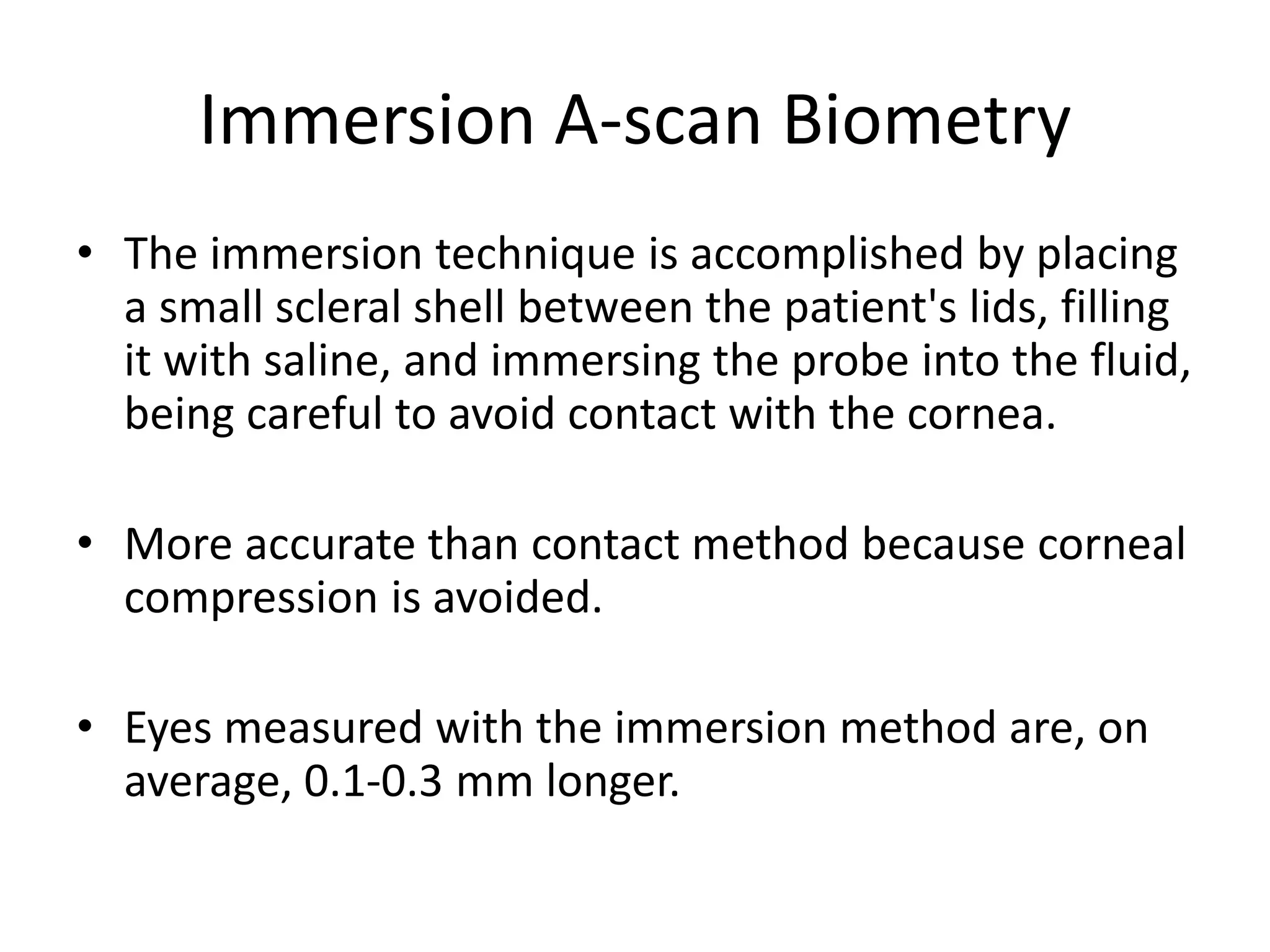 Immersion A-scan Biometry
• The immersion technique is accomplished by placing
a small scleral shell between the patient's lids, filling
it with saline, and immersing the probe into the fluid,
being careful to avoid contact with the cornea.
• More accurate than contact method because corneal
compression is avoided.
• Eyes measured with the immersion method are, on
average, 0.1-0.3 mm longer.
 