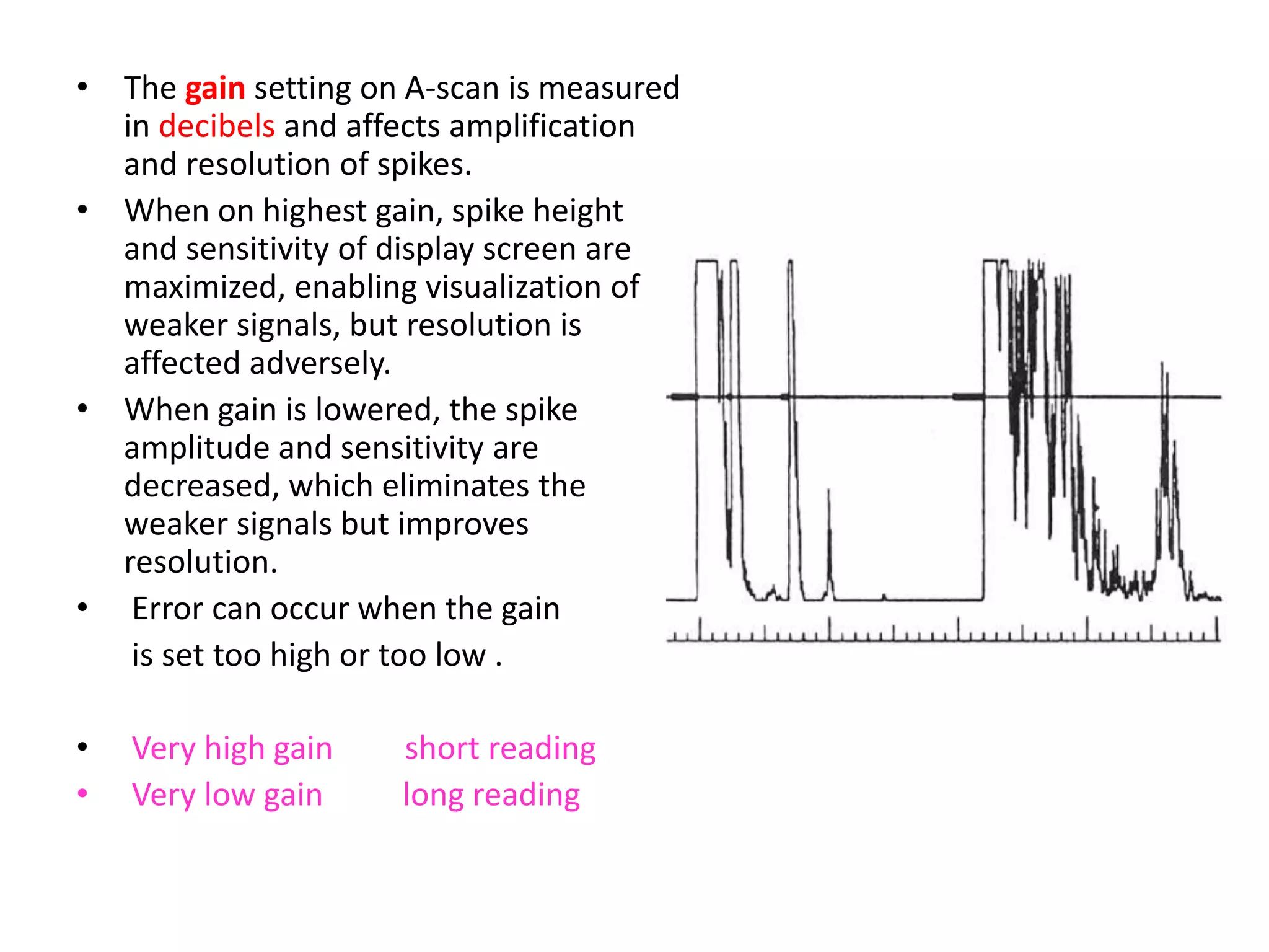 • The gain setting on A-scan is measured
in decibels and affects amplification
and resolution of spikes.
• When on highest gain, spike height
and sensitivity of display screen are
maximized, enabling visualization of
weaker signals, but resolution is
affected adversely.
• When gain is lowered, the spike
amplitude and sensitivity are
decreased, which eliminates the
weaker signals but improves
resolution.
• Error can occur when the gain
is set too high or too low .
• Very high gain short reading
• Very low gain long reading
 