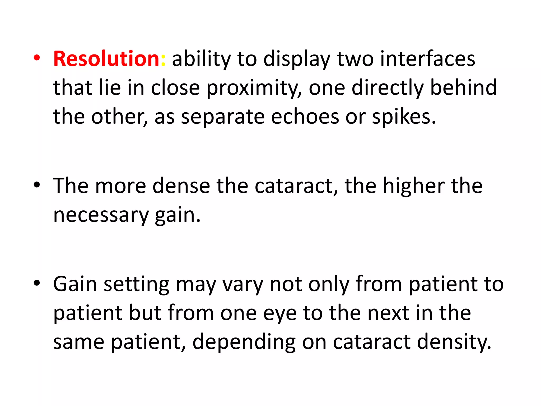 • Resolution: ability to display two interfaces
that lie in close proximity, one directly behind
the other, as separate echoes or spikes.
• The more dense the cataract, the higher the
necessary gain.
• Gain setting may vary not only from patient to
patient but from one eye to the next in the
same patient, depending on cataract density.
 