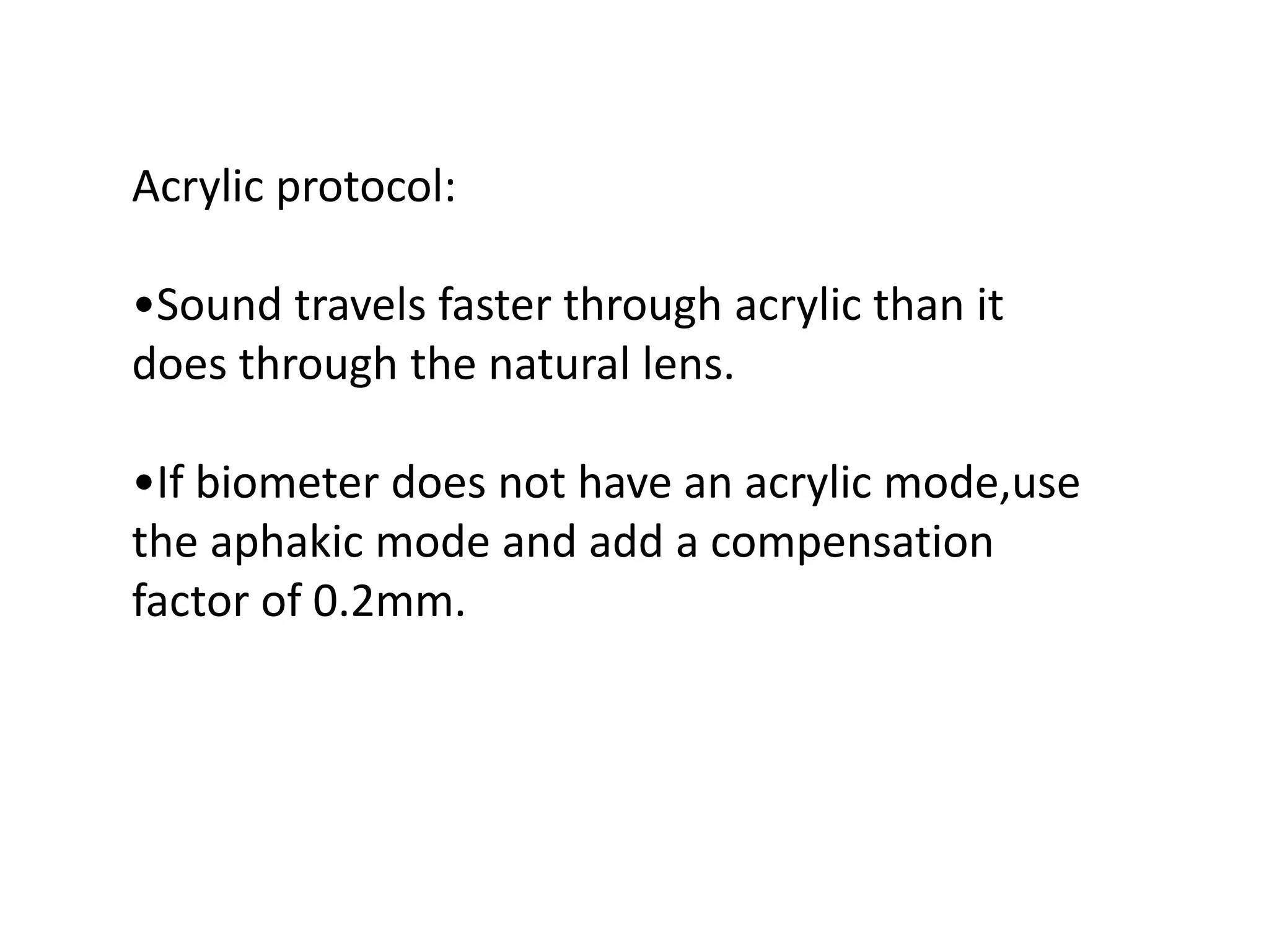 Acrylic protocol:
•Sound travels faster through acrylic than it
does through the natural lens.
•If biometer does not have an acrylic mode,use
the aphakic mode and add a compensation
factor of 0.2mm.
 