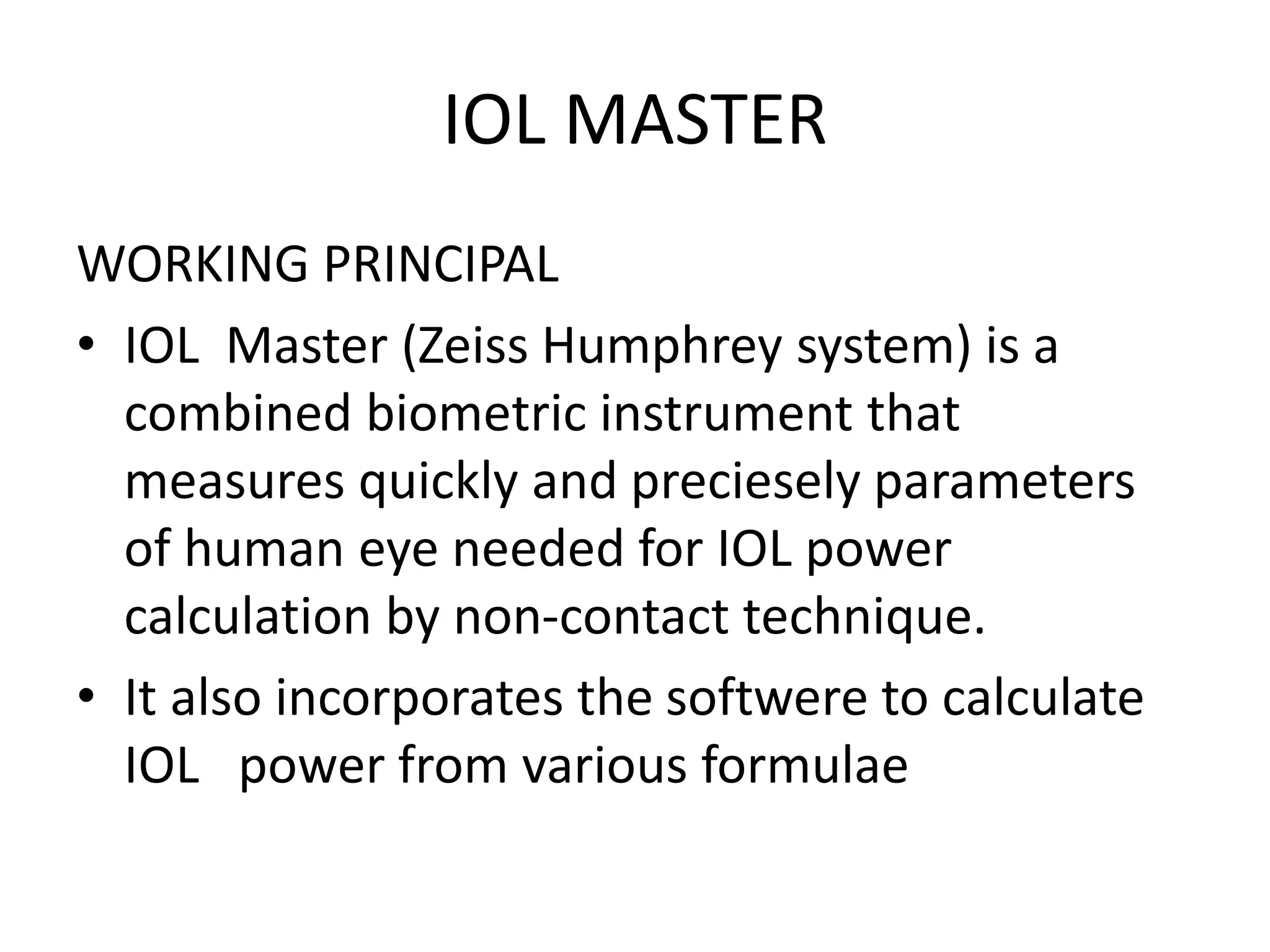 IOL MASTER
WORKING PRINCIPAL
• IOL Master (Zeiss Humphrey system) is a
combined biometric instrument that
measures quickly and preciesely parameters
of human eye needed for IOL power
calculation by non-contact technique.
• It also incorporates the softwere to calculate
IOL power from various formulae
 