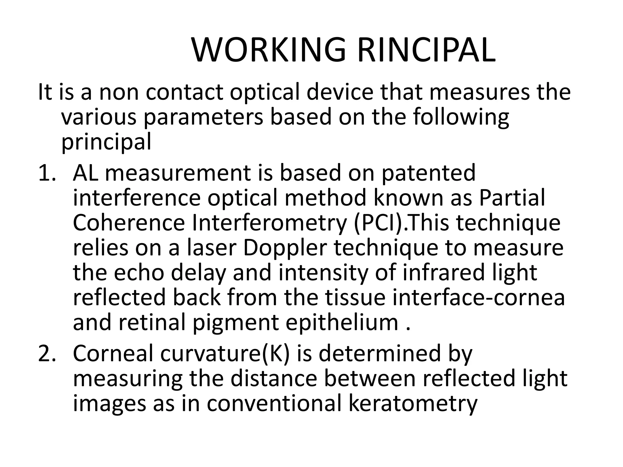 WORKING RINCIPAL
It is a non contact optical device that measures the
various parameters based on the following
principal
1. AL measurement is based on patented
interference optical method known as Partial
Coherence Interferometry (PCI).This technique
relies on a laser Doppler technique to measure
the echo delay and intensity of infrared light
reflected back from the tissue interface-cornea
and retinal pigment epithelium .
2. Corneal curvature(K) is determined by
measuring the distance between reflected light
images as in conventional keratometry
 