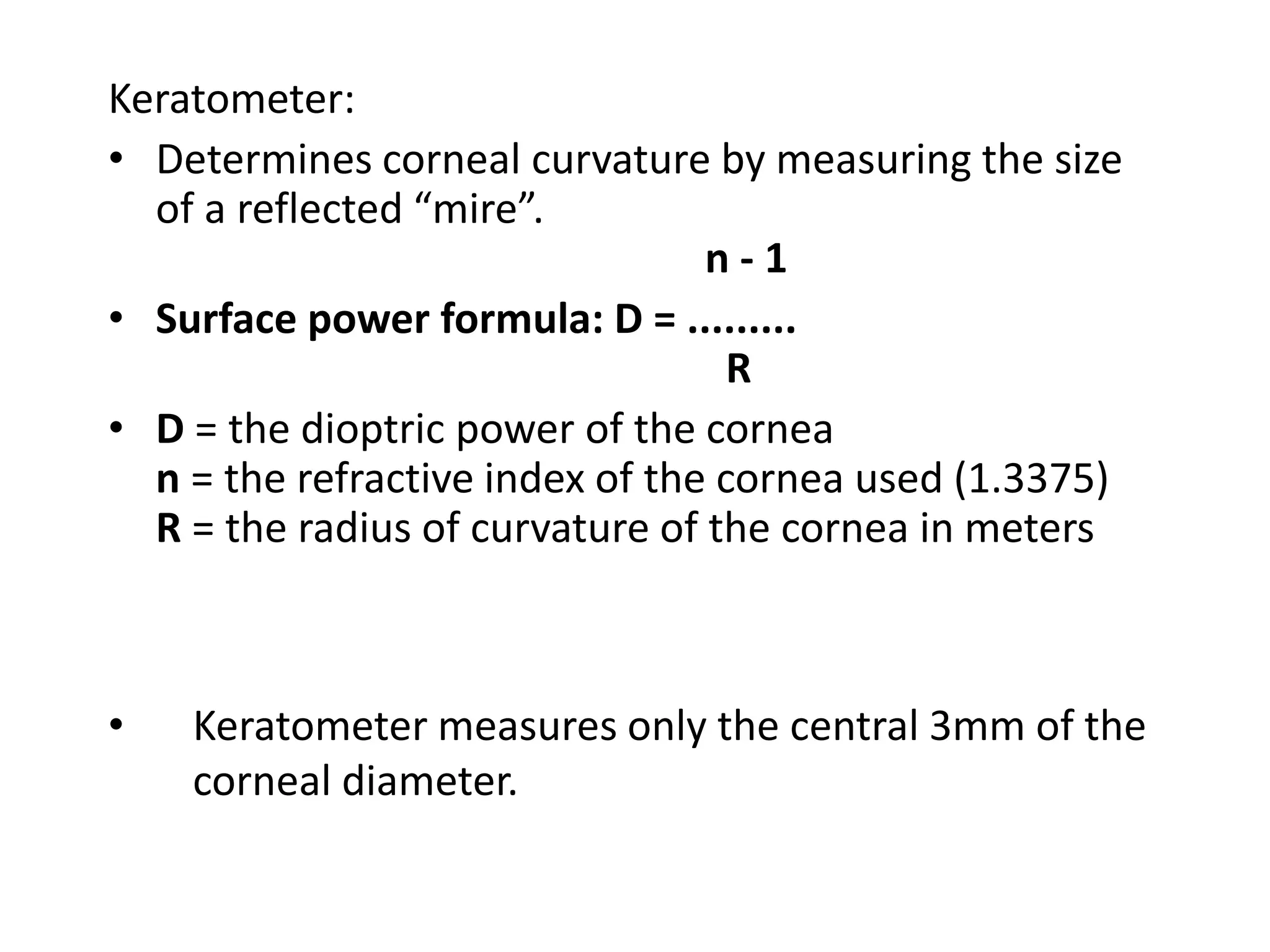 Keratometer:
• Determines corneal curvature by measuring the size
of a reflected “mire”.
n - 1
• Surface power formula: D = .........
R
• D = the dioptric power of the cornea
n = the refractive index of the cornea used (1.3375)
R = the radius of curvature of the cornea in meters
• Keratometer measures only the central 3mm of the
corneal diameter.
 