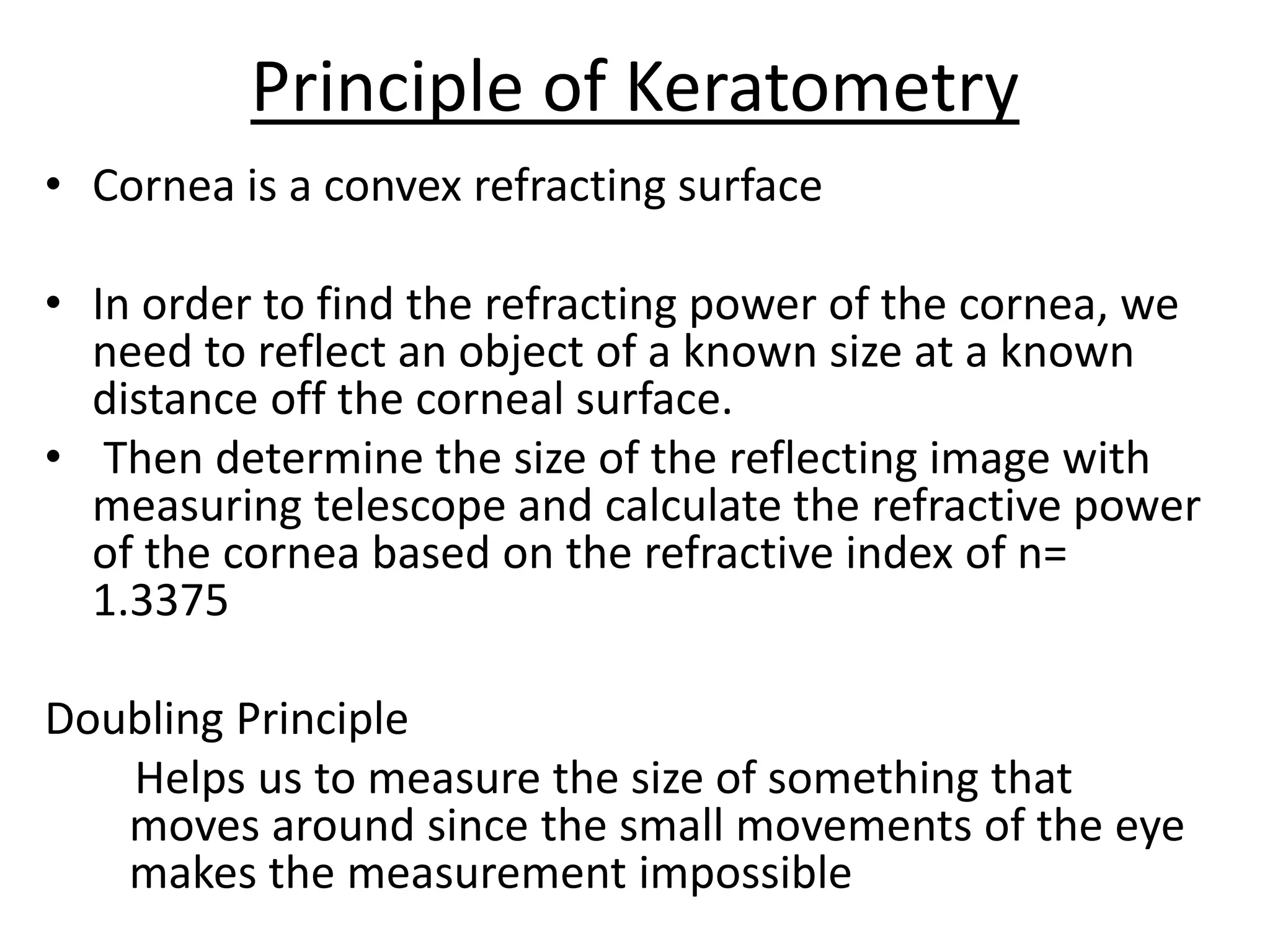 Principle of Keratometry
• Cornea is a convex refracting surface
• In order to find the refracting power of the cornea, we
need to reflect an object of a known size at a known
distance off the corneal surface.
• Then determine the size of the reflecting image with
measuring telescope and calculate the refractive power
of the cornea based on the refractive index of n=
1.3375
Doubling Principle
Helps us to measure the size of something that
moves around since the small movements of the eye
makes the measurement impossible
 
