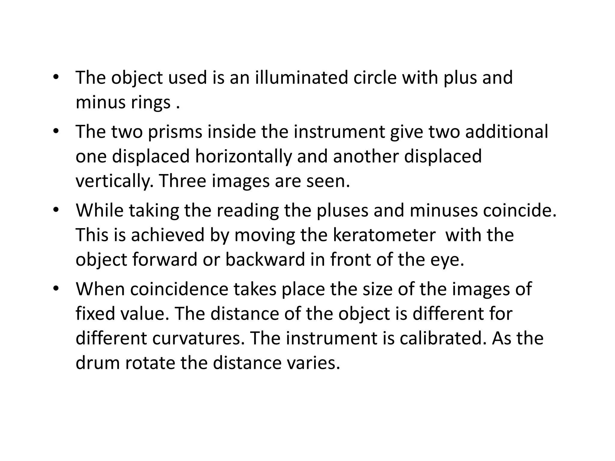 • The object used is an illuminated circle with plus and
minus rings .
• The two prisms inside the instrument give two additional
one displaced horizontally and another displaced
vertically. Three images are seen.
• While taking the reading the pluses and minuses coincide.
This is achieved by moving the keratometer with the
object forward or backward in front of the eye.
• When coincidence takes place the size of the images of
fixed value. The distance of the object is different for
different curvatures. The instrument is calibrated. As the
drum rotate the distance varies.
 