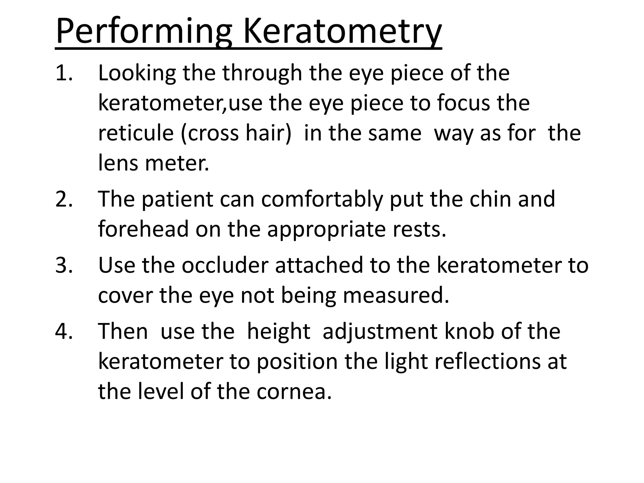 Performing Keratometry
1. Looking the through the eye piece of the
keratometer,use the eye piece to focus the
reticule (cross hair) in the same way as for the
lens meter.
2. The patient can comfortably put the chin and
forehead on the appropriate rests.
3. Use the occluder attached to the keratometer to
cover the eye not being measured.
4. Then use the height adjustment knob of the
keratometer to position the light reflections at
the level of the cornea.
 