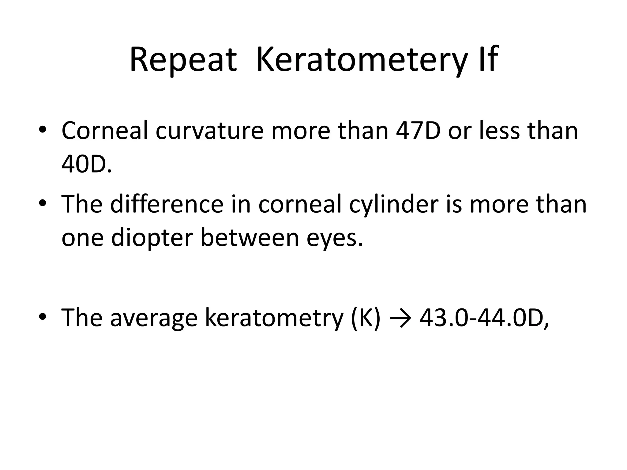 Repeat Keratometery If
• Corneal curvature more than 47D or less than
40D.
• The difference in corneal cylinder is more than
one diopter between eyes.
• The average keratometry (K) → 43.0-44.0D,
 