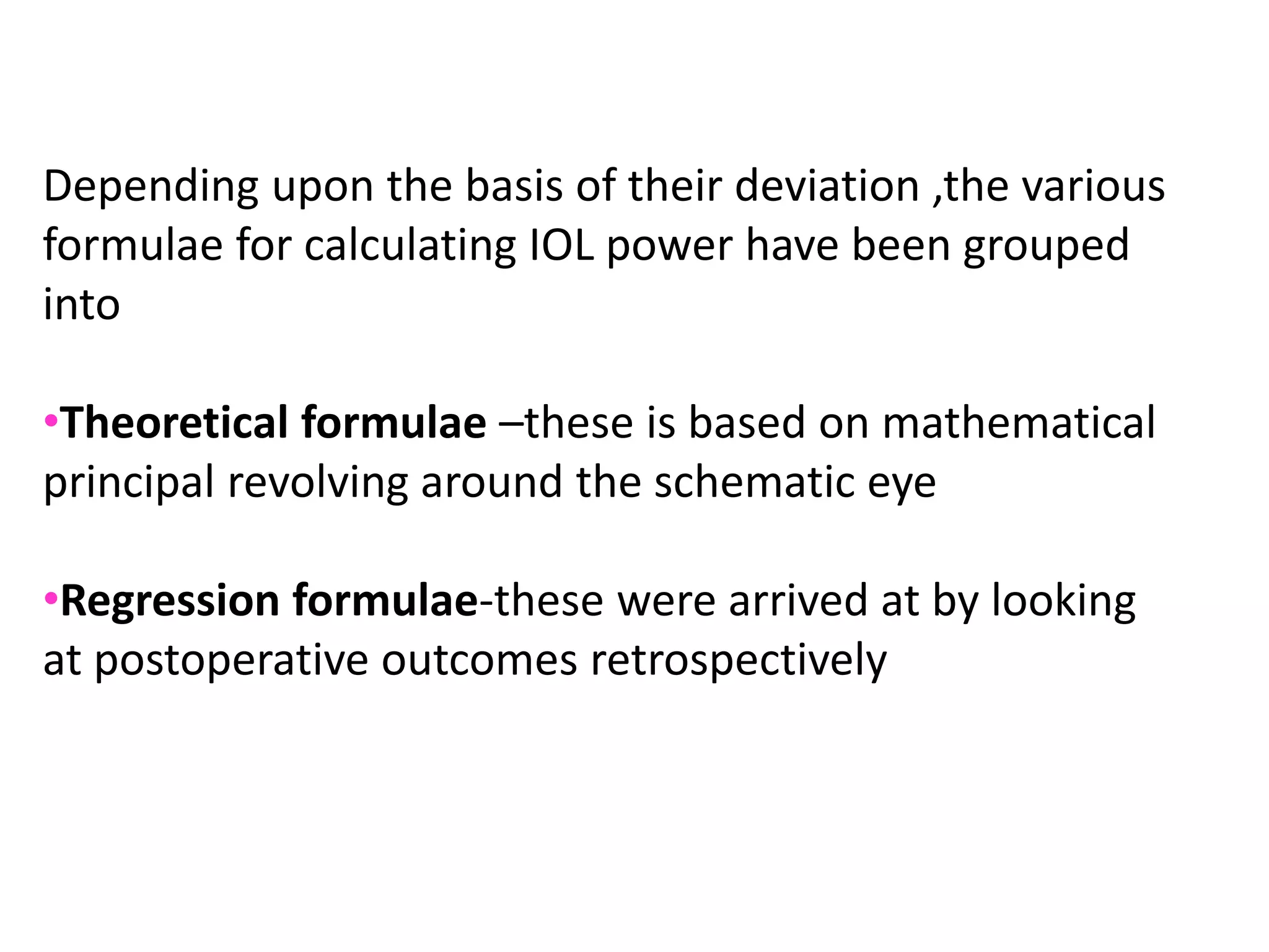 Depending upon the basis of their deviation ,the various
formulae for calculating IOL power have been grouped
into
•Theoretical formulae –these is based on mathematical
principal revolving around the schematic eye
•Regression formulae-these were arrived at by looking
at postoperative outcomes retrospectively
 