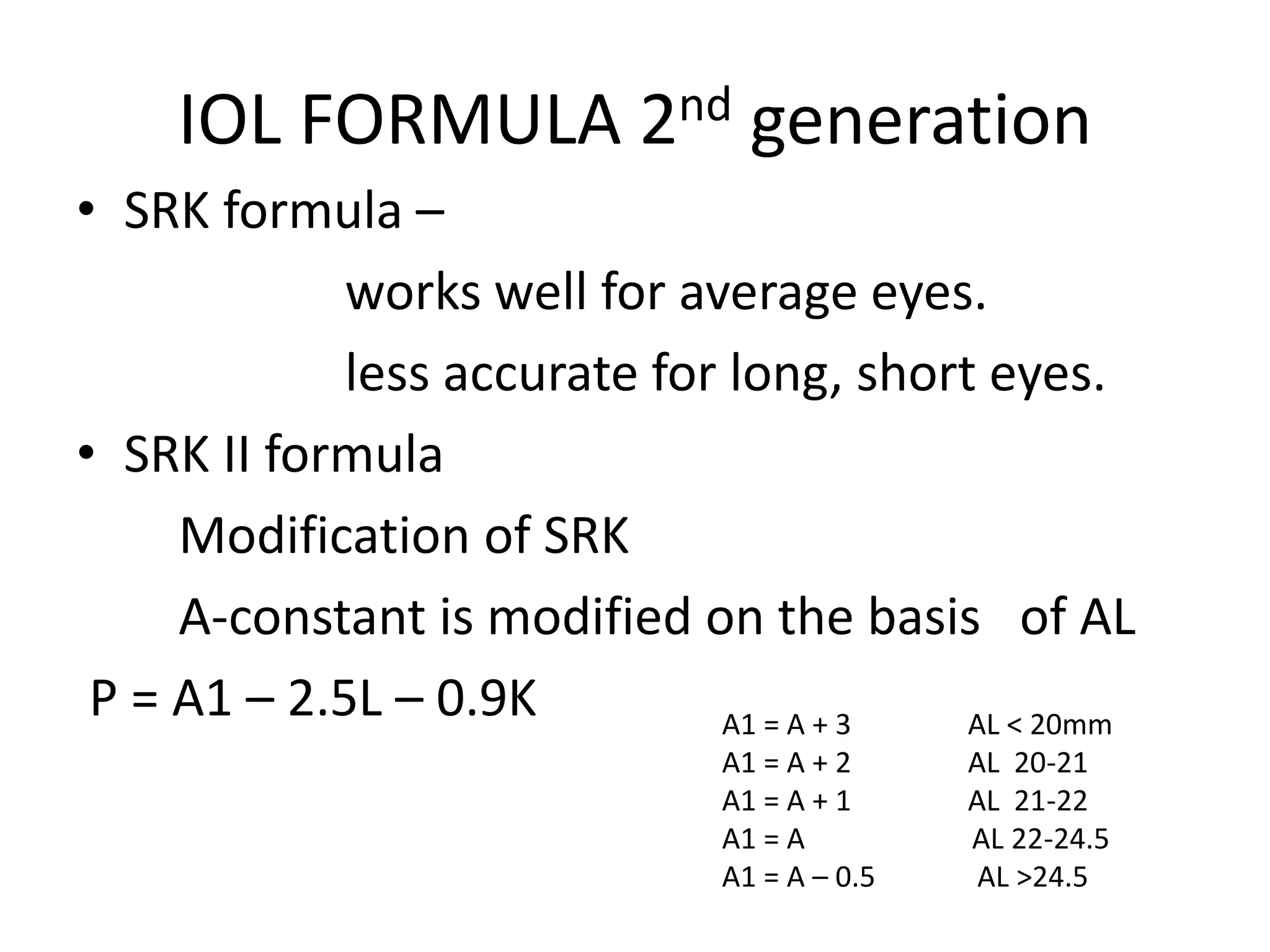 IOL FORMULA 2nd generation
• SRK formula –
works well for average eyes.
less accurate for long, short eyes.
• SRK II formula
Modification of SRK
A-constant is modified on the basis of AL
P = A1 – 2.5L – 0.9K A1 = A + 3 AL < 20mm
A1 = A + 2 AL 20-21
A1 = A + 1 AL 21-22
A1 = A AL 22-24.5
A1 = A – 0.5 AL >24.5
 