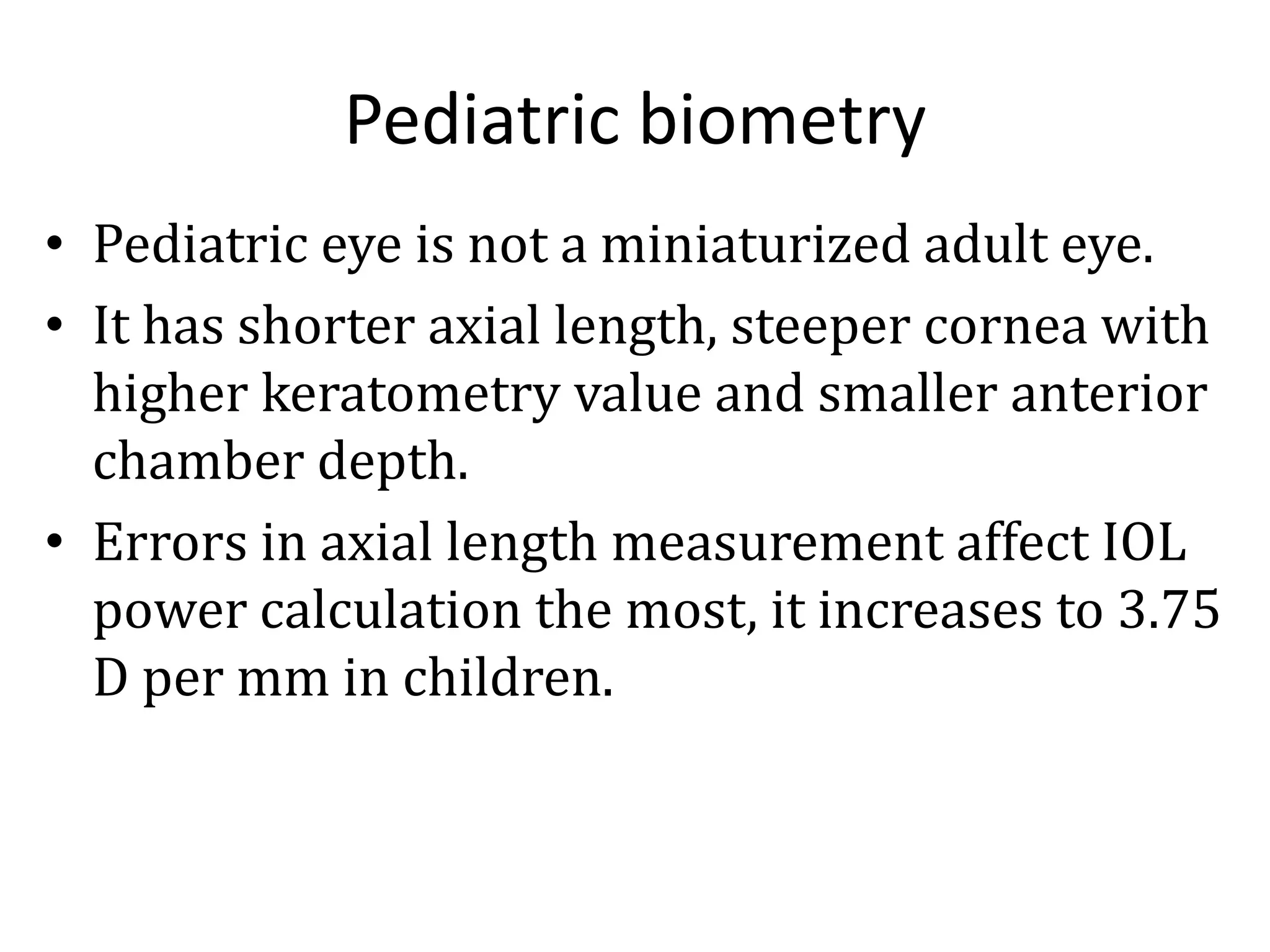 Pediatric biometry
• Pediatric eye is not a miniaturized adult eye.
• It has shorter axial length, steeper cornea with
higher keratometry value and smaller anterior
chamber depth.
• Errors in axial length measurement affect IOL
power calculation the most, it increases to 3.75
D per mm in children.
 
