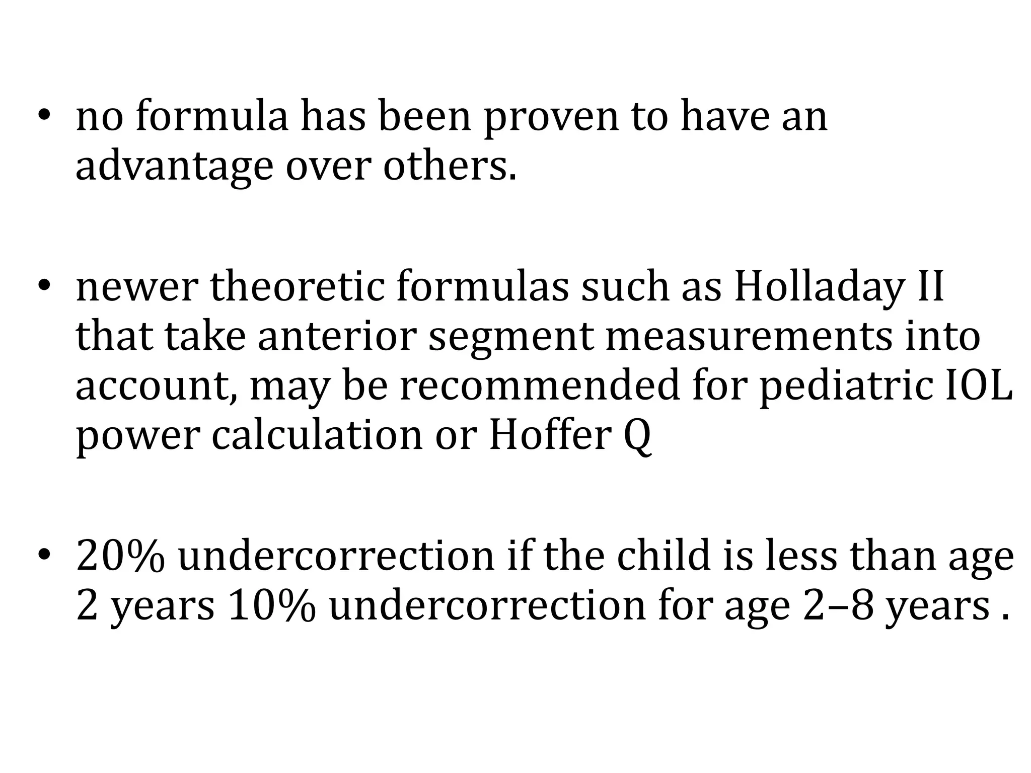 • no formula has been proven to have an
advantage over others.
• newer theoretic formulas such as Holladay II
that take anterior segment measurements into
account, may be recommended for pediatric IOL
power calculation or Hoffer Q
• 20% undercorrection if the child is less than age
2 years 10% undercorrection for age 2–8 years .
 