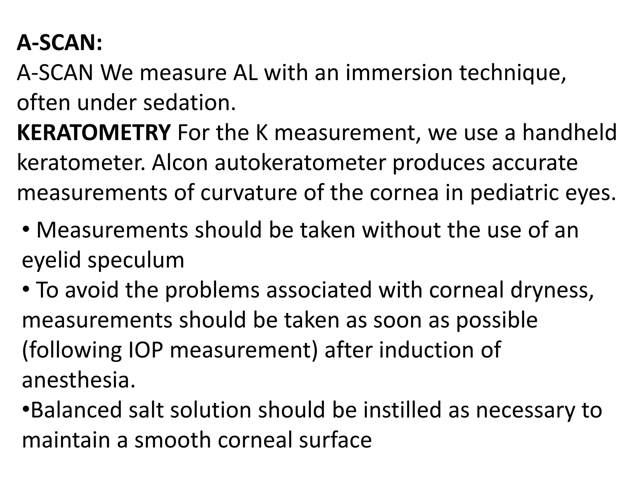A-SCAN:
A-SCAN We measure AL with an immersion technique,
often under sedation.
KERATOMETRY For the K measurement, we use a handheld
keratometer. Alcon autokeratometer produces accurate
measurements of curvature of the cornea in pediatric eyes.
• Measurements should be taken without the use of an
eyelid speculum
• To avoid the problems associated with corneal dryness,
measurements should be taken as soon as possible
(following IOP measurement) after induction of
anesthesia.
•Balanced salt solution should be instilled as necessary to
maintain a smooth corneal surface
 