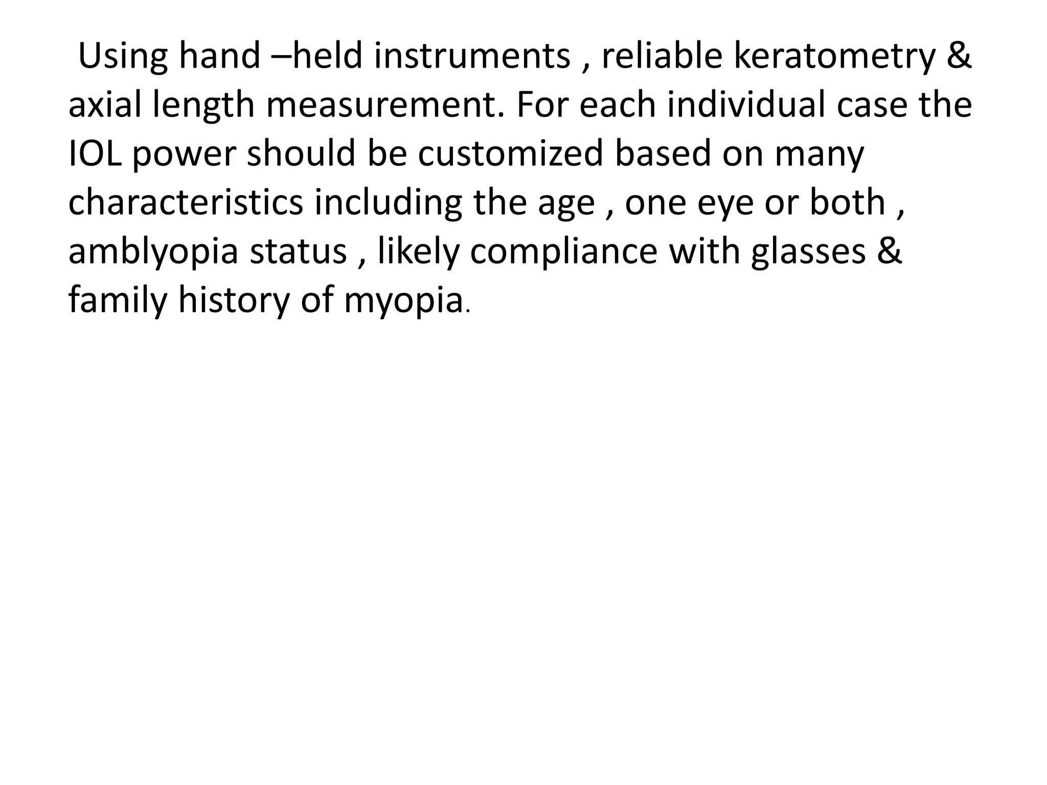 Using hand –held instruments , reliable keratometry &
axial length measurement. For each individual case the
IOL power should be customized based on many
characteristics including the age , one eye or both ,
amblyopia status , likely compliance with glasses &
family history of myopia.
 