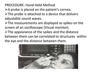 PROCEDURE: Hand-Held Method
A probe is placed on the patient’s cornea.
The probe is attached to a device that delivers
adjustable sound waves.
The measurements are displayed as spikes on the
screen of an oscilloscope (Visual monitor).
The appearance of the spikes and the distance
between them can be correlated to structures within
the eye and the distance between them.
 