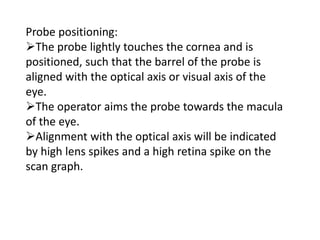 Probe positioning:
The probe lightly touches the cornea and is
positioned, such that the barrel of the probe is
aligned with the optical axis or visual axis of the
eye.
The operator aims the probe towards the macula
of the eye.
Alignment with the optical axis will be indicated
by high lens spikes and a high retina spike on the
scan graph.
 